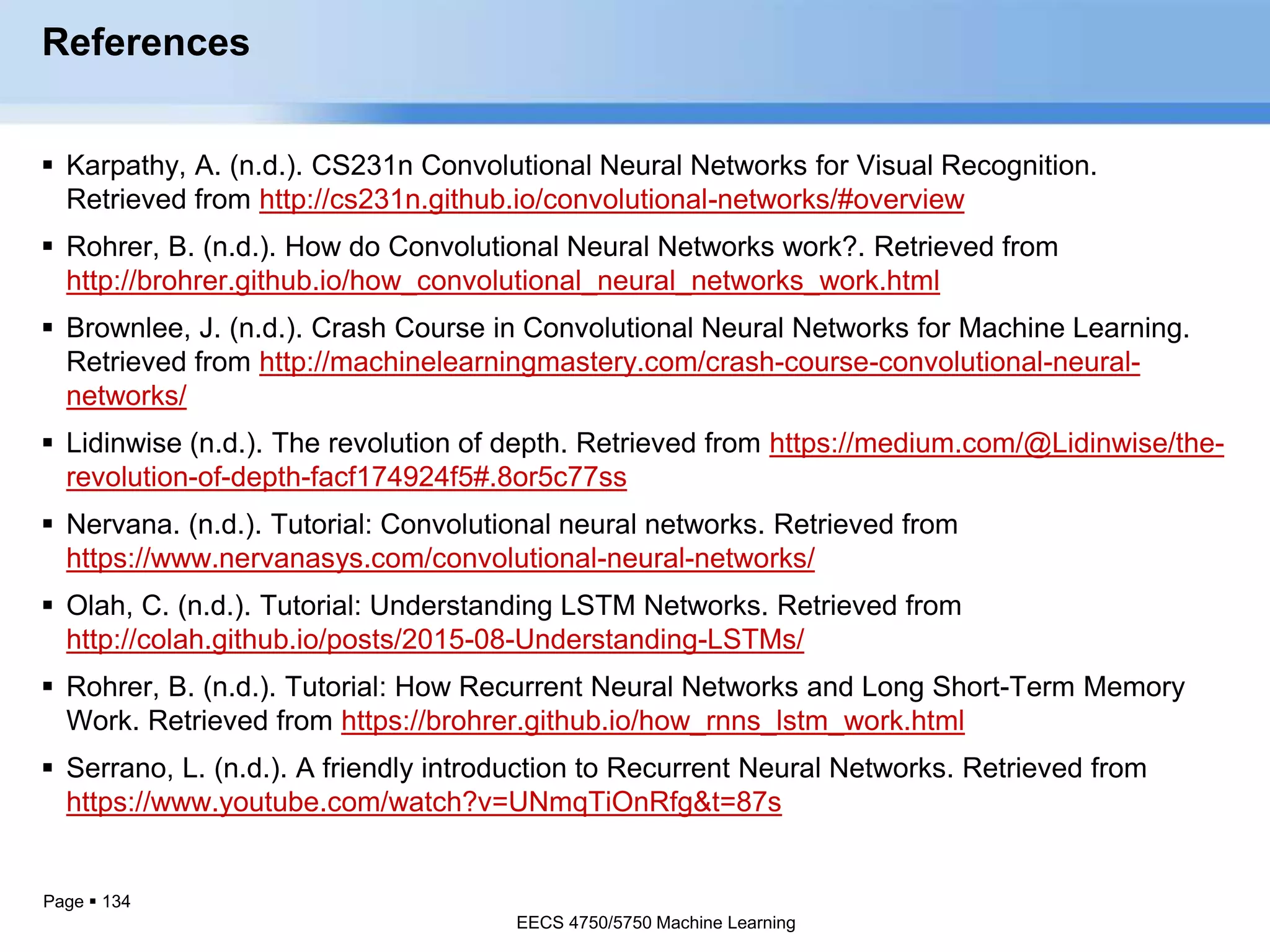 Page  134
References
 Karpathy, A. (n.d.). CS231n Convolutional Neural Networks for Visual Recognition.
Retrieved from http://cs231n.github.io/convolutional-networks/#overview
 Rohrer, B. (n.d.). How do Convolutional Neural Networks work?. Retrieved from
http://brohrer.github.io/how_convolutional_neural_networks_work.html
 Brownlee, J. (n.d.). Crash Course in Convolutional Neural Networks for Machine Learning.
Retrieved from http://machinelearningmastery.com/crash-course-convolutional-neural-
networks/
 Lidinwise (n.d.). The revolution of depth. Retrieved from https://medium.com/@Lidinwise/the-
revolution-of-depth-facf174924f5#.8or5c77ss
 Nervana. (n.d.). Tutorial: Convolutional neural networks. Retrieved from
https://www.nervanasys.com/convolutional-neural-networks/
 Olah, C. (n.d.). Tutorial: Understanding LSTM Networks. Retrieved from
http://colah.github.io/posts/2015-08-Understanding-LSTMs/
 Rohrer, B. (n.d.). Tutorial: How Recurrent Neural Networks and Long Short-Term Memory
Work. Retrieved from https://brohrer.github.io/how_rnns_lstm_work.html
 Serrano, L. (n.d.). A friendly introduction to Recurrent Neural Networks. Retrieved from
https://www.youtube.com/watch?v=UNmqTiOnRfg&t=87s
EECS 4750/5750 Machine Learning
EECS 4750/5750 Machine Learning
 