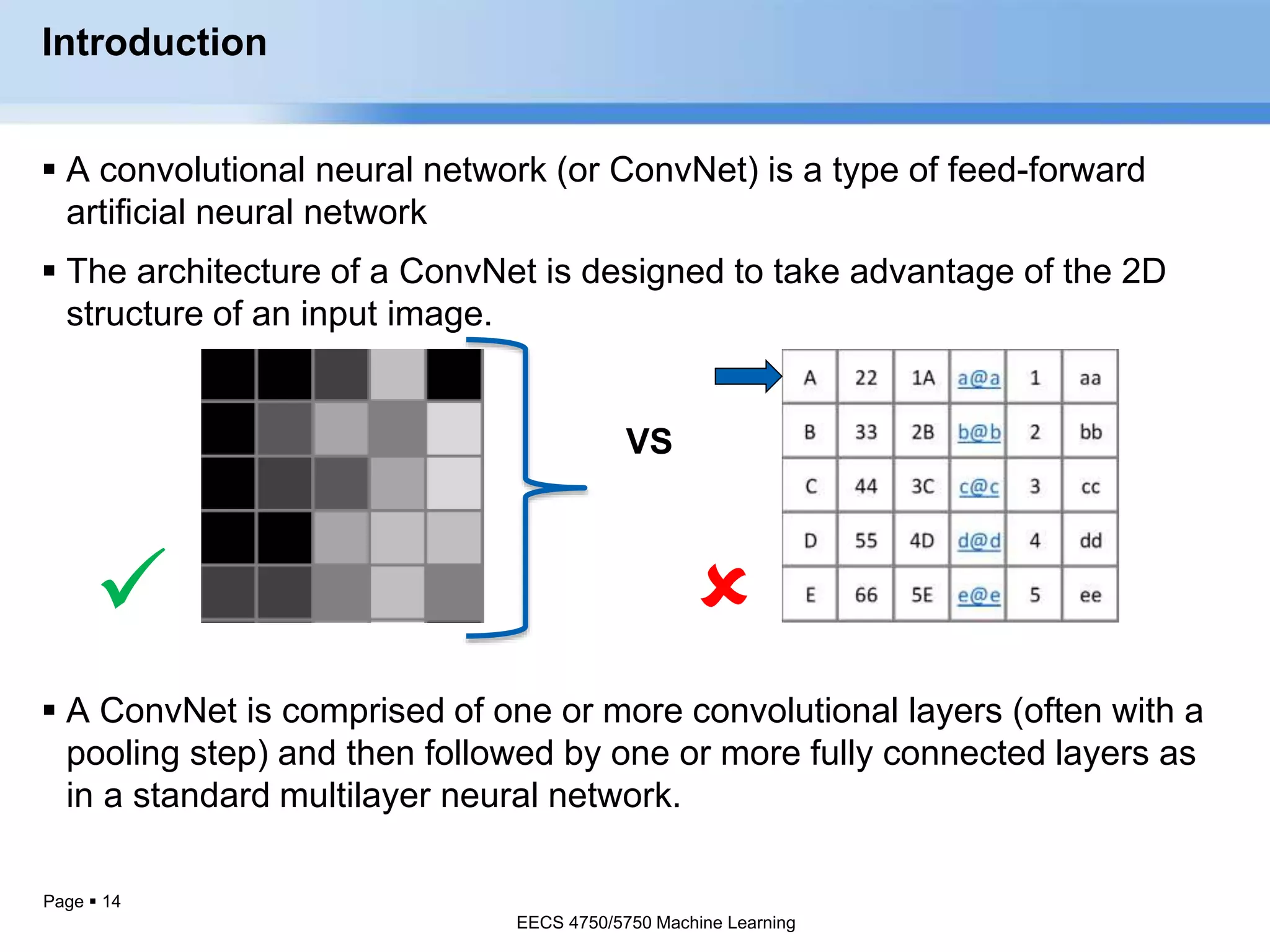 Page  14
Introduction
 A convolutional neural network (or ConvNet) is a type of feed-forward
artificial neural network
 The architecture of a ConvNet is designed to take advantage of the 2D
structure of an input image.
 
 A ConvNet is comprised of one or more convolutional layers (often with a
pooling step) and then followed by one or more fully connected layers as
in a standard multilayer neural network.
EECS 4750/5750 Machine Learning
VS
EECS 4750/5750 Machine Learning
 