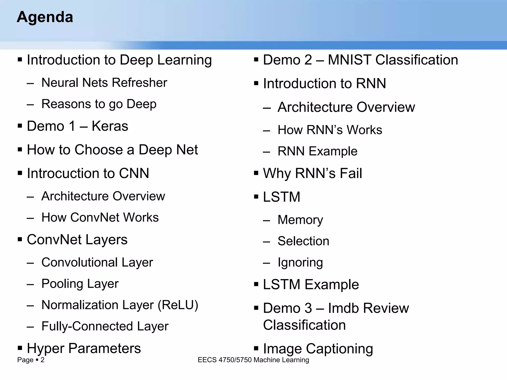 Page  2
Agenda
 Introduction to Deep Learning
– Neural Nets Refresher
– Reasons to go Deep
 Demo 1 – Keras
 How to Choose a Deep Net
 Introcuction to CNN
– Architecture Overview
– How ConvNet Works
 ConvNet Layers
– Convolutional Layer
– Pooling Layer
– Normalization Layer (ReLU)
– Fully-Connected Layer
 Hyper Parameters
EECS 4750/5750 Machine Learning
 Demo 2 – MNIST Classification
 Introduction to RNN
– Architecture Overview
– How RNN’s Works
– RNN Example
 Why RNN’s Fail
 LSTM
– Memory
– Selection
– Ignoring
 LSTM Example
 Demo 3 – Imdb Review
Classification
 Image Captioning
 
