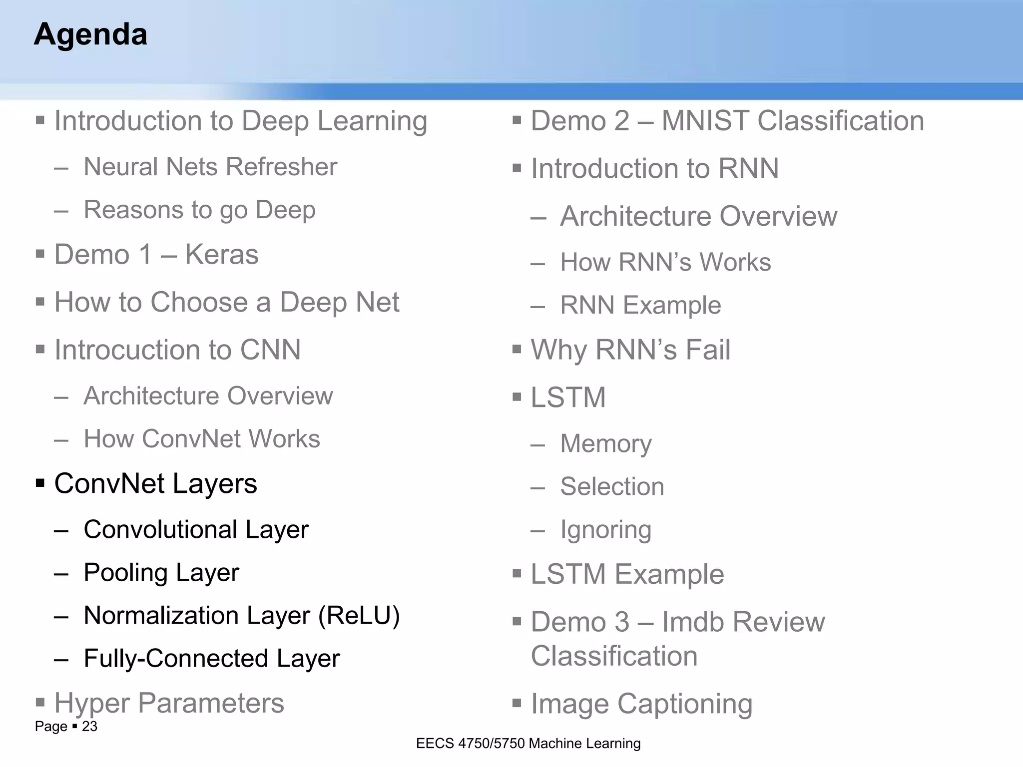 Page  23
Agenda
 Introduction to Deep Learning
– Neural Nets Refresher
– Reasons to go Deep
 Demo 1 – Keras
 How to Choose a Deep Net
 Introcuction to CNN
– Architecture Overview
– How ConvNet Works
 ConvNet Layers
– Convolutional Layer
– Pooling Layer
– Normalization Layer (ReLU)
– Fully-Connected Layer
 Hyper Parameters
EECS 4750/5750 Machine Learning
 Demo 2 – MNIST Classification
 Introduction to RNN
– Architecture Overview
– How RNN’s Works
– RNN Example
 Why RNN’s Fail
 LSTM
– Memory
– Selection
– Ignoring
 LSTM Example
 Demo 3 – Imdb Review
Classification
 Image Captioning
EECS 4750/5750 Machine Learning
 