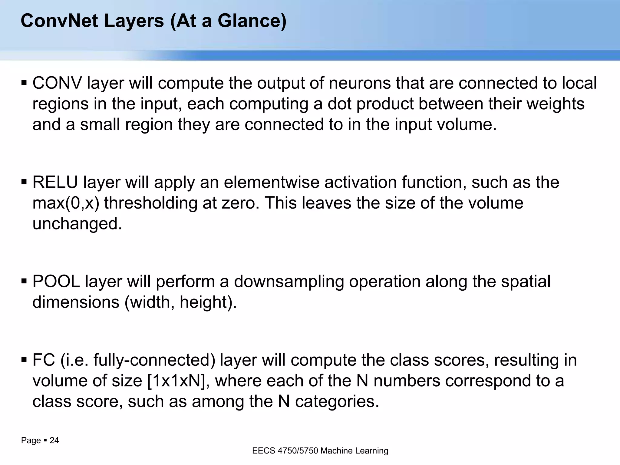 Page  24
ConvNet Layers (At a Glance)
 CONV layer will compute the output of neurons that are connected to local
regions in the input, each computing a dot product between their weights
and a small region they are connected to in the input volume.
 RELU layer will apply an elementwise activation function, such as the
max(0,x) thresholding at zero. This leaves the size of the volume
unchanged.
 POOL layer will perform a downsampling operation along the spatial
dimensions (width, height).
 FC (i.e. fully-connected) layer will compute the class scores, resulting in
volume of size [1x1xN], where each of the N numbers correspond to a
class score, such as among the N categories.
EECS 4750/5750 Machine Learning
EECS 4750/5750 Machine Learning
 