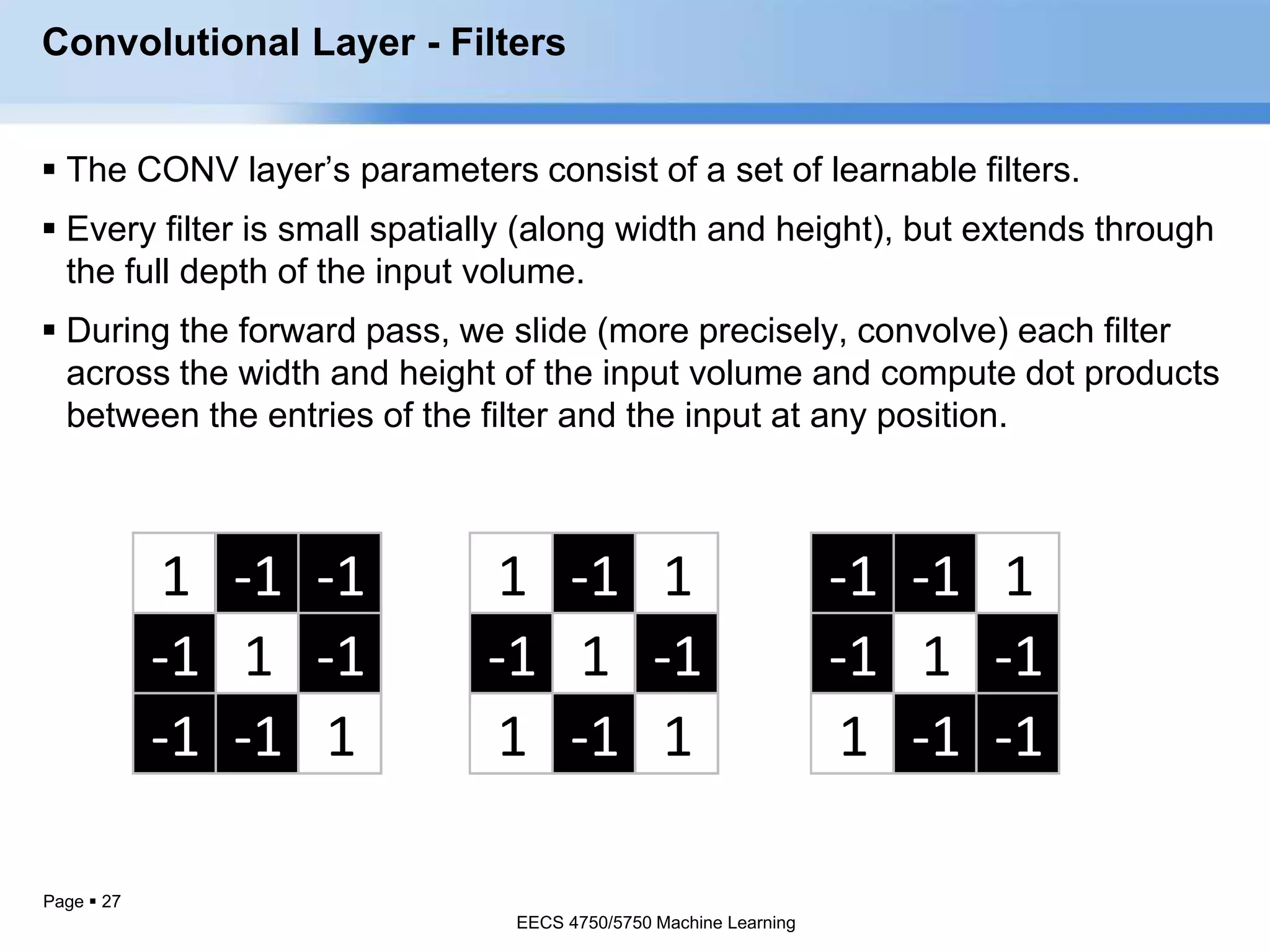 Page  27
1 -1 -1
-1 1 -1
-1 -1 1
-1 -1 1
-1 1 -1
1 -1 -1
1 -1 1
-1 1 -1
1 -1 1
Convolutional Layer - Filters
 The CONV layer’s parameters consist of a set of learnable filters.
 Every filter is small spatially (along width and height), but extends through
the full depth of the input volume.
 During the forward pass, we slide (more precisely, convolve) each filter
across the width and height of the input volume and compute dot products
between the entries of the filter and the input at any position.
EECS 4750/5750 Machine Learning
EECS 4750/5750 Machine Learning
 