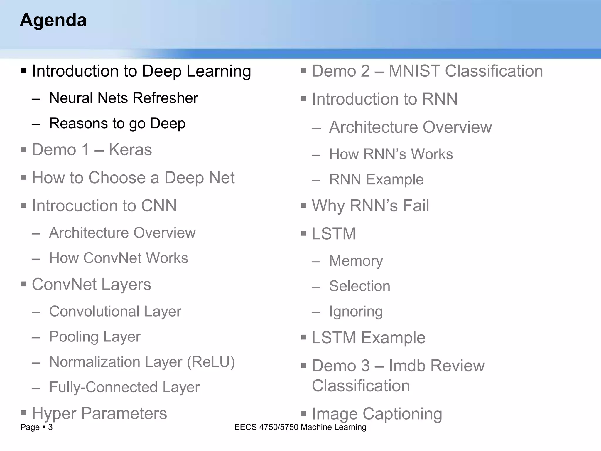 Page  3
Agenda
 Introduction to Deep Learning
– Neural Nets Refresher
– Reasons to go Deep
 Demo 1 – Keras
 How to Choose a Deep Net
 Introcuction to CNN
– Architecture Overview
– How ConvNet Works
 ConvNet Layers
– Convolutional Layer
– Pooling Layer
– Normalization Layer (ReLU)
– Fully-Connected Layer
 Hyper Parameters
EECS 4750/5750 Machine Learning
 Demo 2 – MNIST Classification
 Introduction to RNN
– Architecture Overview
– How RNN’s Works
– RNN Example
 Why RNN’s Fail
 LSTM
– Memory
– Selection
– Ignoring
 LSTM Example
 Demo 3 – Imdb Review
Classification
 Image Captioning
 