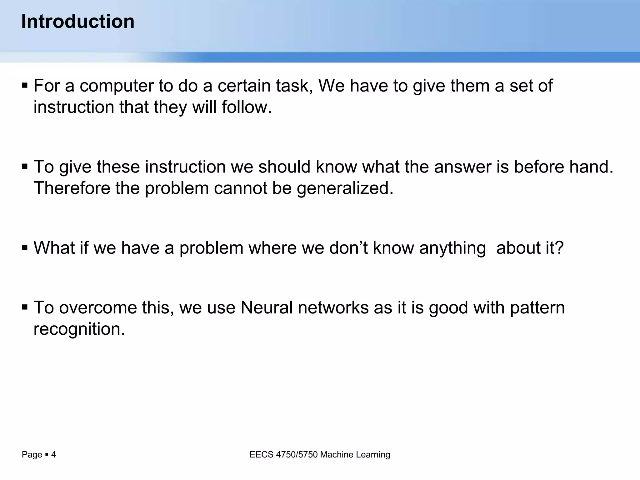 Page  4
Introduction
 For a computer to do a certain task, We have to give them a set of
instruction that they will follow.
 To give these instruction we should know what the answer is before hand.
Therefore the problem cannot be generalized.
 What if we have a problem where we don’t know anything about it?
 To overcome this, we use Neural networks as it is good with pattern
recognition.
EECS 4750/5750 Machine Learning
 