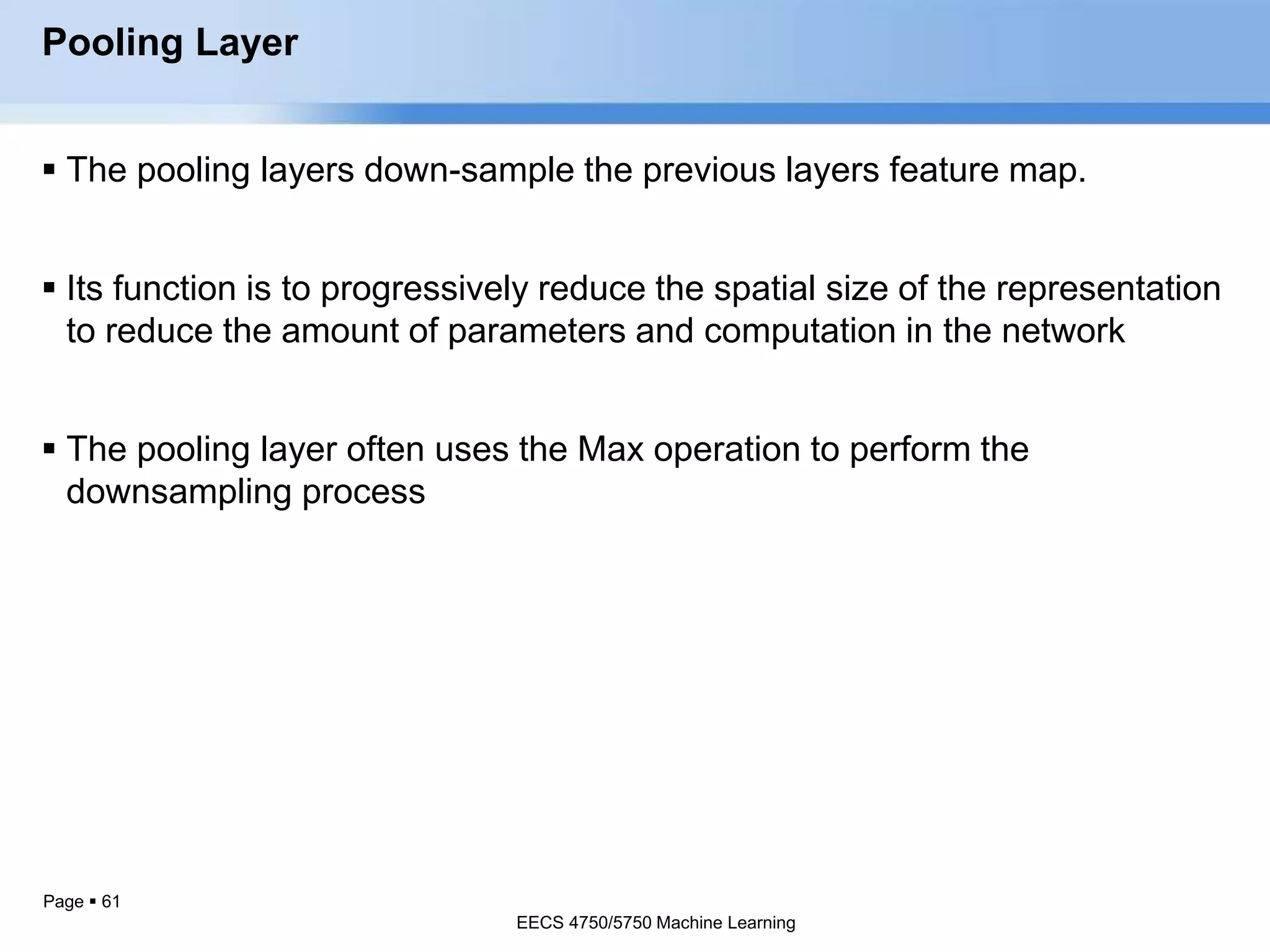 Page  61
Pooling Layer
 The pooling layers down-sample the previous layers feature map.
 Its function is to progressively reduce the spatial size of the representation
to reduce the amount of parameters and computation in the network
 The pooling layer often uses the Max operation to perform the
downsampling process
EECS 4750/5750 Machine Learning
EECS 4750/5750 Machine Learning
 