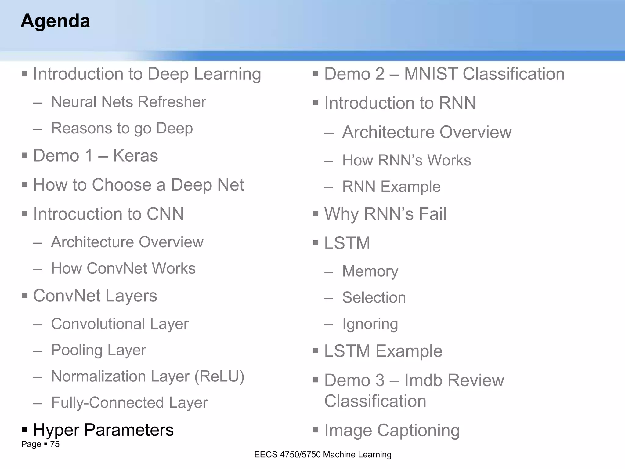 Page  75
Agenda
 Introduction to Deep Learning
– Neural Nets Refresher
– Reasons to go Deep
 Demo 1 – Keras
 How to Choose a Deep Net
 Introcuction to CNN
– Architecture Overview
– How ConvNet Works
 ConvNet Layers
– Convolutional Layer
– Pooling Layer
– Normalization Layer (ReLU)
– Fully-Connected Layer
 Hyper Parameters
EECS 4750/5750 Machine Learning
 Demo 2 – MNIST Classification
 Introduction to RNN
– Architecture Overview
– How RNN’s Works
– RNN Example
 Why RNN’s Fail
 LSTM
– Memory
– Selection
– Ignoring
 LSTM Example
 Demo 3 – Imdb Review
Classification
 Image Captioning
EECS 4750/5750 Machine Learning
 