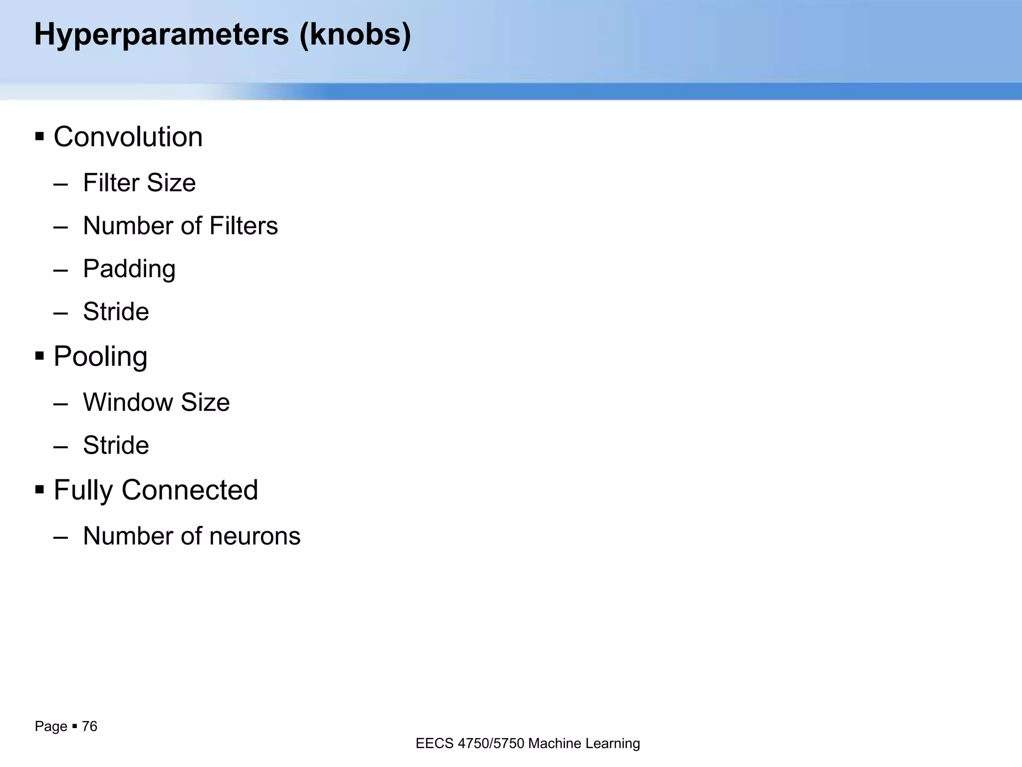 Page  76
Hyperparameters (knobs)
 Convolution
– Filter Size
– Number of Filters
– Padding
– Stride
 Pooling
– Window Size
– Stride
 Fully Connected
– Number of neurons
EECS 4750/5750 Machine Learning
EECS 4750/5750 Machine Learning
 