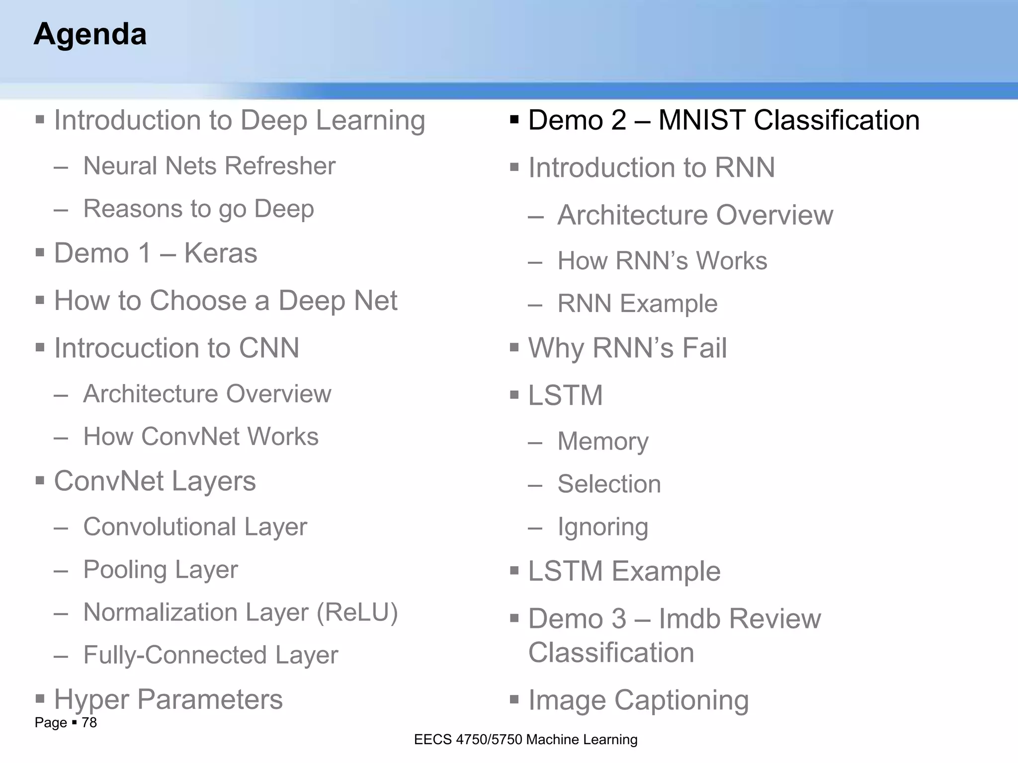 Page  78
Agenda
 Introduction to Deep Learning
– Neural Nets Refresher
– Reasons to go Deep
 Demo 1 – Keras
 How to Choose a Deep Net
 Introcuction to CNN
– Architecture Overview
– How ConvNet Works
 ConvNet Layers
– Convolutional Layer
– Pooling Layer
– Normalization Layer (ReLU)
– Fully-Connected Layer
 Hyper Parameters
EECS 4750/5750 Machine Learning
 Demo 2 – MNIST Classification
 Introduction to RNN
– Architecture Overview
– How RNN’s Works
– RNN Example
 Why RNN’s Fail
 LSTM
– Memory
– Selection
– Ignoring
 LSTM Example
 Demo 3 – Imdb Review
Classification
 Image Captioning
EECS 4750/5750 Machine Learning
 