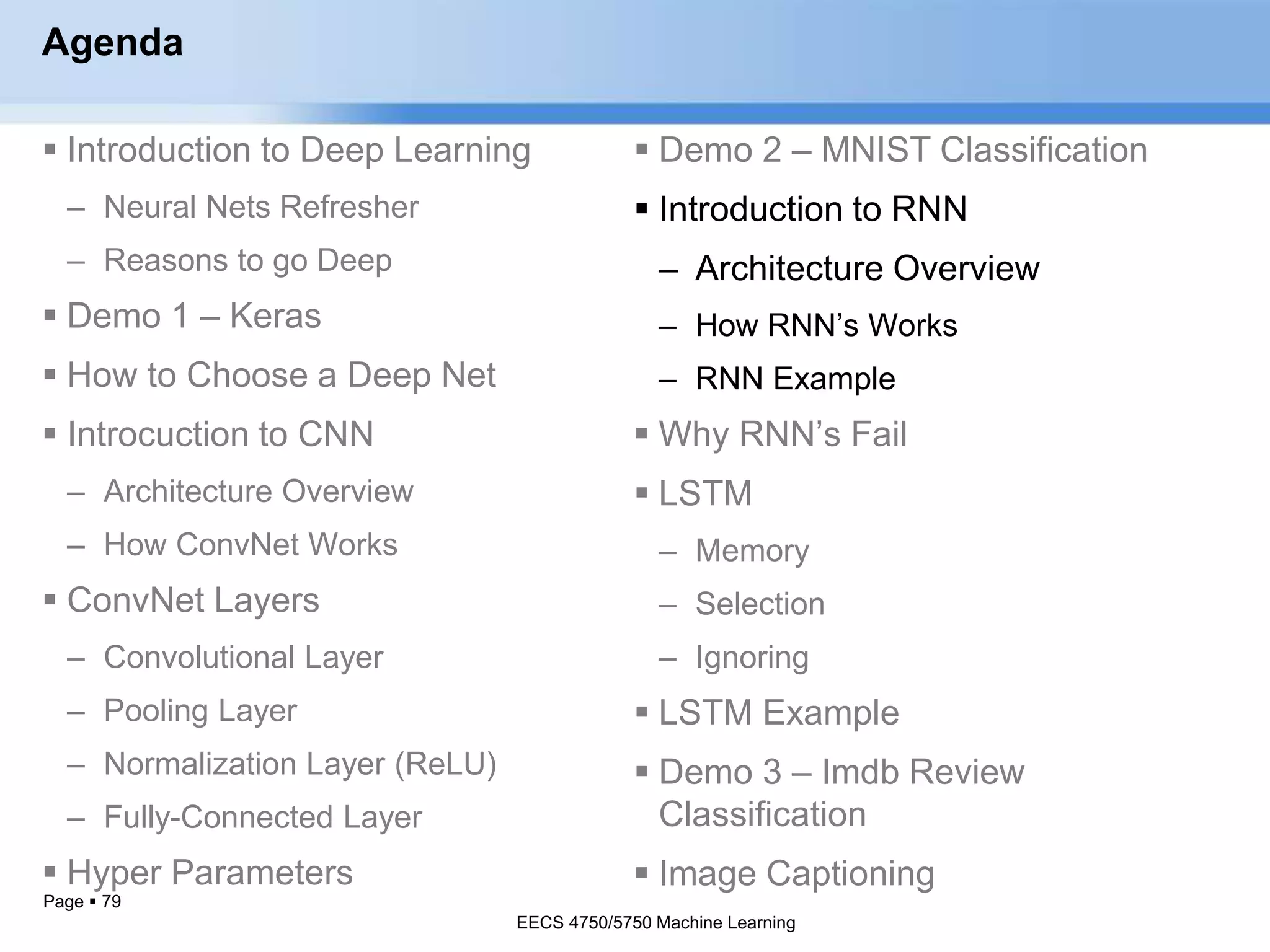 Page  79
Agenda
 Introduction to Deep Learning
– Neural Nets Refresher
– Reasons to go Deep
 Demo 1 – Keras
 How to Choose a Deep Net
 Introcuction to CNN
– Architecture Overview
– How ConvNet Works
 ConvNet Layers
– Convolutional Layer
– Pooling Layer
– Normalization Layer (ReLU)
– Fully-Connected Layer
 Hyper Parameters
EECS 4750/5750 Machine Learning
 Demo 2 – MNIST Classification
 Introduction to RNN
– Architecture Overview
– How RNN’s Works
– RNN Example
 Why RNN’s Fail
 LSTM
– Memory
– Selection
– Ignoring
 LSTM Example
 Demo 3 – Imdb Review
Classification
 Image Captioning
EECS 4750/5750 Machine Learning
 