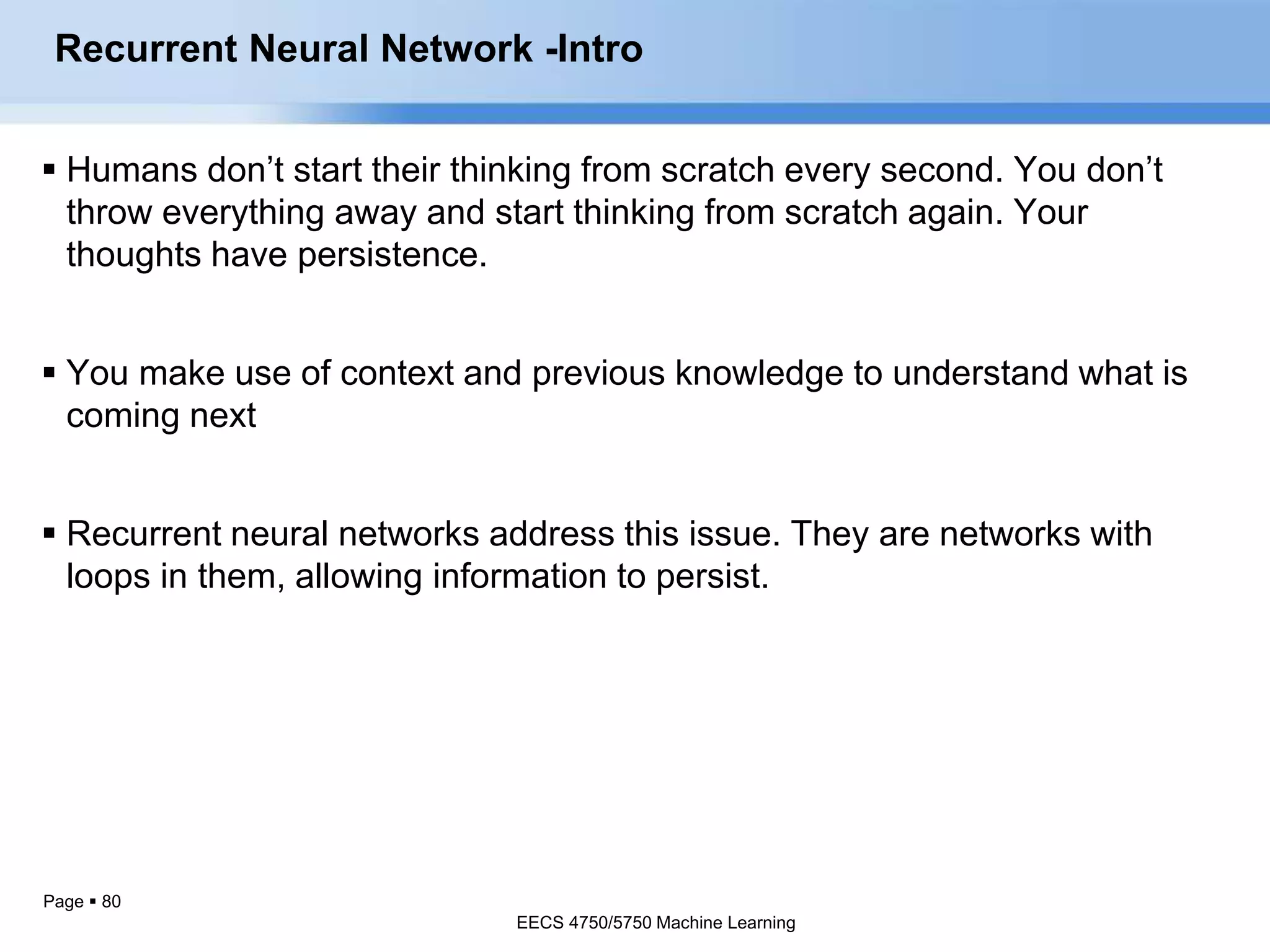 Page  80
 Humans don’t start their thinking from scratch every second. You don’t
throw everything away and start thinking from scratch again. Your
thoughts have persistence.
 You make use of context and previous knowledge to understand what is
coming next
 Recurrent neural networks address this issue. They are networks with
loops in them, allowing information to persist.
EECS 4750/5750 Machine Learning
Recurrent Neural Network -Intro
EECS 4750/5750 Machine Learning
 