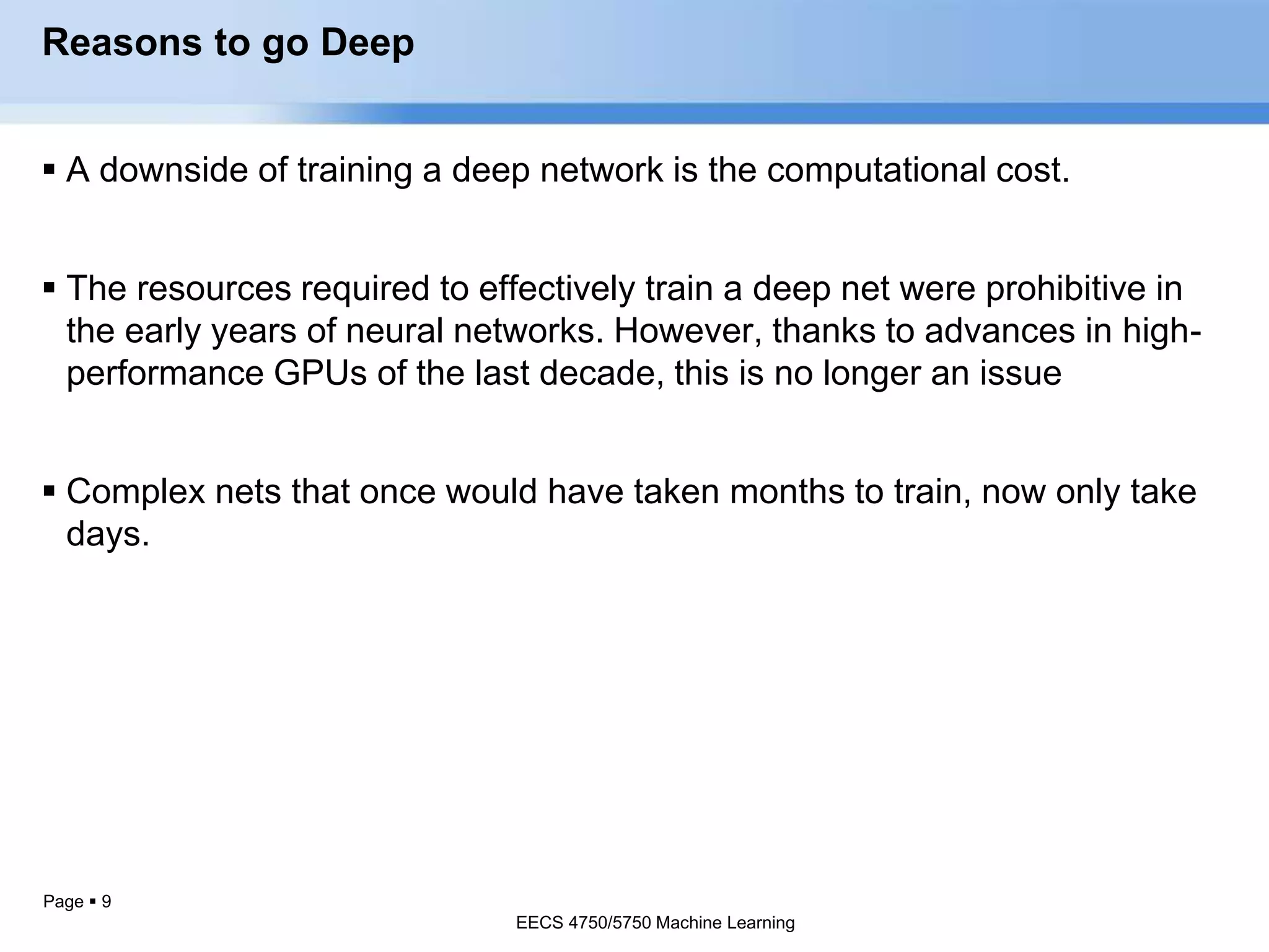 Page  9
Reasons to go Deep
 A downside of training a deep network is the computational cost.
 The resources required to effectively train a deep net were prohibitive in
the early years of neural networks. However, thanks to advances in high-
performance GPUs of the last decade, this is no longer an issue
 Complex nets that once would have taken months to train, now only take
days.
EECS 4750/5750 Machine Learning
EECS 4750/5750 Machine Learning
 