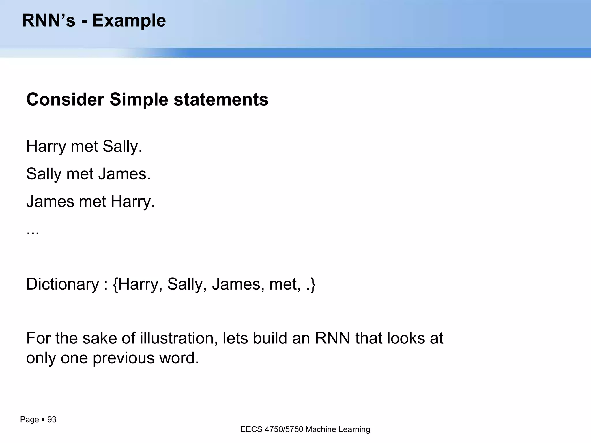 Page  93
Consider Simple statements
Harry met Sally.
Sally met James.
James met Harry.
...
Dictionary : {Harry, Sally, James, met, .}
RNN’s - Example
For the sake of illustration, lets build an RNN that looks at
only one previous word.
EECS 4750/5750 Machine Learning
 