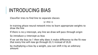 INTRODUCING BIAS
Classifier tries to find line to separate classes
y=mx+c
In training phase neural network tries to learn appropriate weights to
draw the line
If there is no y intercept, any line we draw will pass through origin
So introduce y-intercept as bias
If we set the bias to 1 then why does it make difference to the fit now
that every line will now go through (0,1) instead of (0,0)
by multiplying a bias by a weight, you can shift it by an arbitrary
amount
 