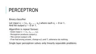 PERCEPTRON
Binary classifier
Let input x = ( x1, x2, ... , xn) where each xi = 0 or 1.
And let output y = 0 or 1.
Algorithm is repeat forever:
 Given input x = ( x1, x2, ... , xn).
 Perceptron produces output y.
 The correct output is O.
 If we had wrong answer, change wi's and T, otherwise do nothing.
Single layer perceptron solves only linearly separable problems
 