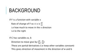 BACKGROUND
If F is a function with variable x
Rate of change of F w.r.t x is
𝑑𝐹
𝑑𝑥
i.e how much to move in the x direction
i.e to the right
If C has variables w, b
Direction to move give by (
𝜕𝐶
𝜕𝑤
,
𝜕𝐶
𝜕𝑏
)
These are partial derivatives (i.e keep other variables constant)
This gives direction of movement in the direction of w and b
 