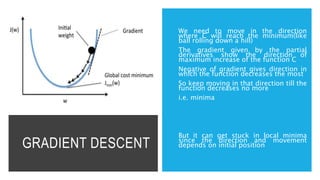 GRADIENT DESCENT
We need to move in the direction
where C will reach the minimum(like
ball rolling down a hill)
The gradient given by the partial
derivatives show the direction of
maximum increase of the function C
Negative of gradient gives direction in
which the function decreases the most
So keep moving in that direction till the
function decreases no more
i.e. minima
But it can get stuck in local minima
since the direction and movement
depends on initial position
 
