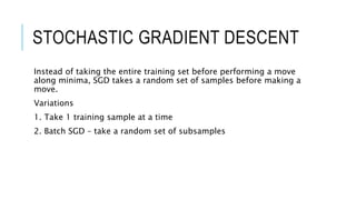 STOCHASTIC GRADIENT DESCENT
Instead of taking the entire training set before performing a move
along minima, SGD takes a random set of samples before making a
move.
Variations
1. Take 1 training sample at a time
2. Batch SGD – take a random set of subsamples
 