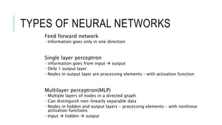 TYPES OF NEURAL NETWORKS
Feed forward network
 Information goes only in one direction
Single layer perceptron
 information goes from input  output
 Only 1 output layer
 Nodes in output layer are processing elements – with activation function
Multilayer perceptron(MLP)
 Multiple layers of nodes in a directed graph
 Can distinguish non-linearly separable data
 Nodes in hidden and output layers – processing elements – with nonlinear
activation functions
 Input  hidden  output
 