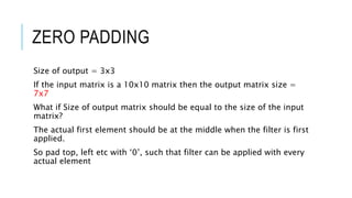 ZERO PADDING
Size of output = 3x3
If the input matrix is a 10x10 matrix then the output matrix size =
7x7
What if Size of output matrix should be equal to the size of the input
matrix?
The actual first element should be at the middle when the filter is first
applied.
So pad top, left etc with ‘0’, such that filter can be applied with every
actual element
 