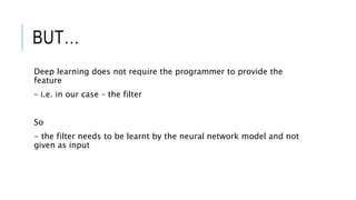 BUT…
Deep learning does not require the programmer to provide the
feature
– i.e. in our case – the filter
So
- the filter needs to be learnt by the neural network model and not
given as input
 