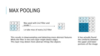 5 2 0
3 2 0
5 2 0
MAX POOLING
Max pool with 2x2 filter and
stride 1
i.e take max of every 2x2 filter
5 2
5 2
This results in downsampling and detecting more abstract features
While the filter in the conv layer might detect edges
This layer may detect more abstract things like objects
0 1 1 0 0
0 0 1 0 0
0 1 1 0 0
0 0 1 0 0
0 1 1 0 0
It has actually found
the similarity between
the upper and lower
portions of the image
 