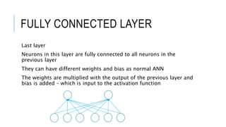 FULLY CONNECTED LAYER
Last layer
Neurons in this layer are fully connected to all neurons in the
previous layer
They can have different weights and bias as normal ANN
The weights are multiplied with the output of the previous layer and
bias is added – which is input to the activation function
 