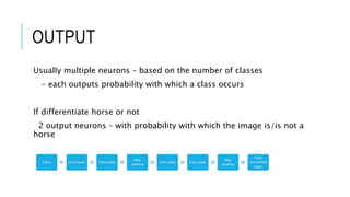 OUTPUT
Usually multiple neurons – based on the number of classes
- each outputs probability with which a class occurs
If differentiate horse or not
2 output neurons – with probability with which the image is/is not a
horse
Input Conv layer Conv layer
Max
pooling
Conv layer Conv layer
Max
pooling
Fully
connected
layer
 