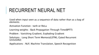 RECURRENT NEURAL NET
Used when input seen as a sequence of data rather than as a bag of
elements
Activation Function : tanh or ReLu
Learning weights : Back Propagation Through Time(BPTT)
Problem : Vanishing Gradient, Exploding Gradient
Solutions : Long Short Term Memory(LSTM), Gated Recurrent
Units(GRU)
Applications : NLP, Machine Translation, Speech Recognition
 