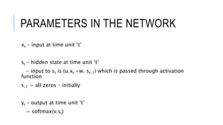 PARAMETERS IN THE NETWORK
xt – input at time unit ‘t’
st – hidden state at time unit ‘t’
- input to st is (u.xt +w. st-1) which is passed through activation
function
s-1 = all zeros – initially
yt – output at time unit ‘t’
= softmax(v.st)
 