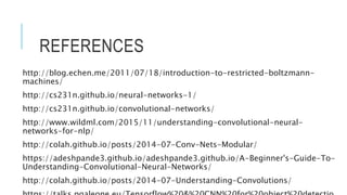 REFERENCES
http://blog.echen.me/2011/07/18/introduction-to-restricted-boltzmann-
machines/
http://cs231n.github.io/neural-networks-1/
http://cs231n.github.io/convolutional-networks/
http://www.wildml.com/2015/11/understanding-convolutional-neural-
networks-for-nlp/
http://colah.github.io/posts/2014-07-Conv-Nets-Modular/
https://adeshpande3.github.io/adeshpande3.github.io/A-Beginner's-Guide-To-
Understanding-Convolutional-Neural-Networks/
http://colah.github.io/posts/2014-07-Understanding-Convolutions/
 