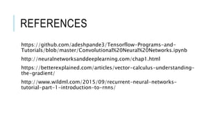 REFERENCES
https://github.com/adeshpande3/Tensorflow-Programs-and-
Tutorials/blob/master/Convolutional%20Neural%20Networks.ipynb
http://neuralnetworksanddeeplearning.com/chap1.html
https://betterexplained.com/articles/vector-calculus-understanding-
the-gradient/
http://www.wildml.com/2015/09/recurrent-neural-networks-
tutorial-part-1-introduction-to-rnns/
 