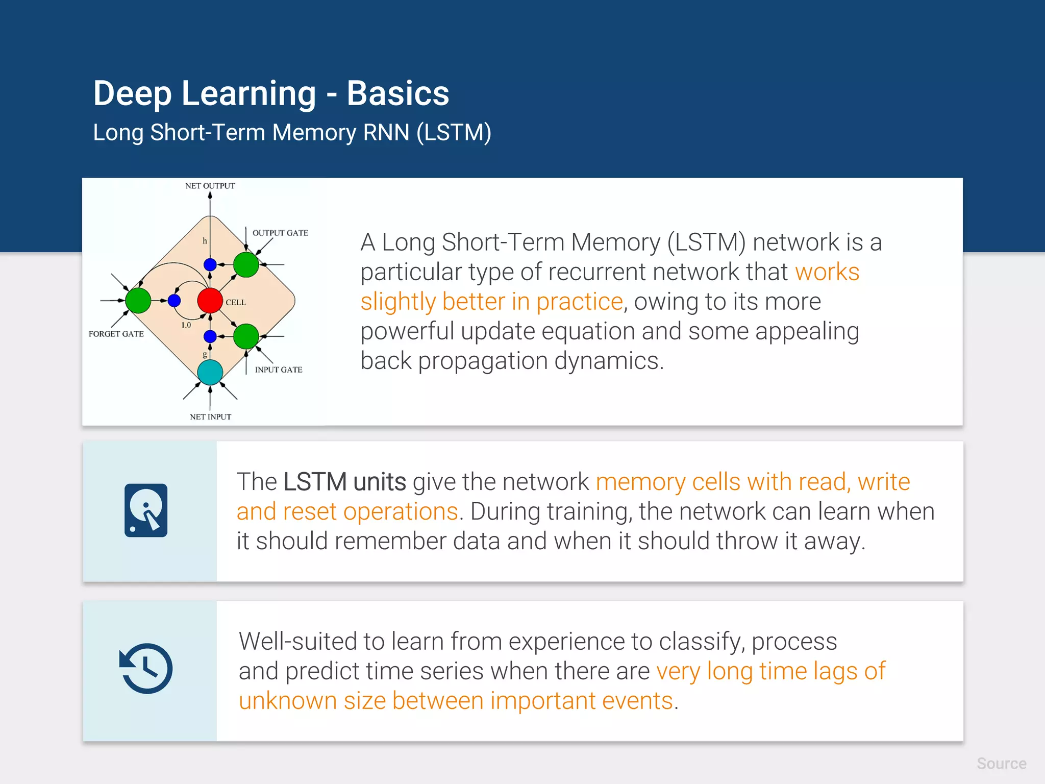 Deep Learning - Basics
Long Short-Term Memory RNN (LSTM)
A Long Short-Term Memory (LSTM) network is a
particular type of recurrent network that works
slightly better in practice, owing to its more
powerful update equation and some appealing
back propagation dynamics.
general computers which can learn algorithms to map input sequences to
output sequences
The LSTM units give the network memory cells with read, write
and reset operations. During training, the network can learn when
it should remember data and when it should throw it away.
general computers which can learn algorithms to map input sequences to
output sequences
Well-suited to learn from experience to classify, process
and predict time series when there are very long time lags of
unknown size between important events.
Source
 