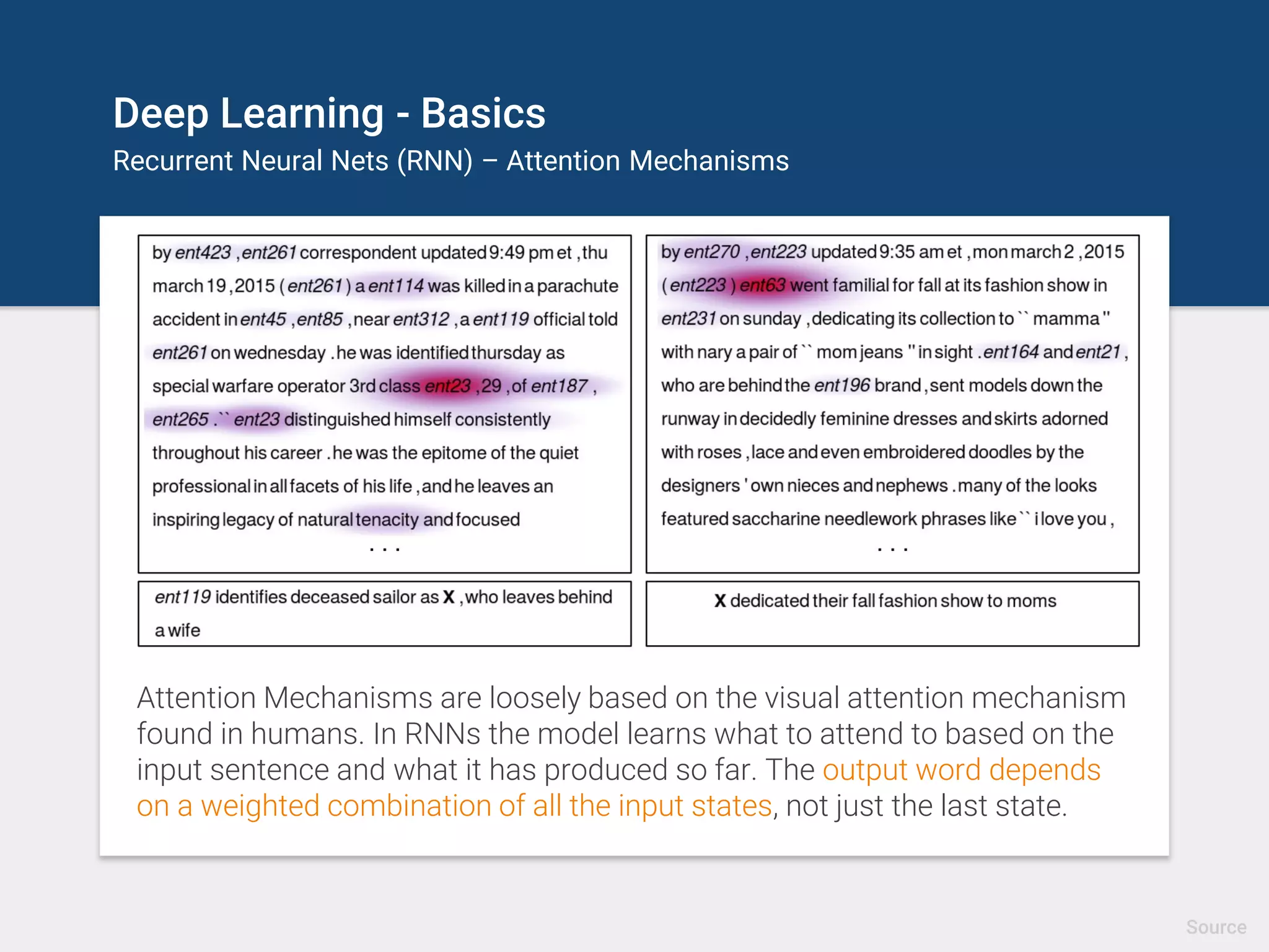 Deep Learning - Basics
Recurrent Neural Nets (RNN) – Attention Mechanisms
Attention Mechanisms are loosely based on the visual attention mechanism
found in humans. In RNNs the model learns what to attend to based on the
input sentence and what it has produced so far. The output word depends
on a weighted combination of all the input states, not just the last state.
Source
 