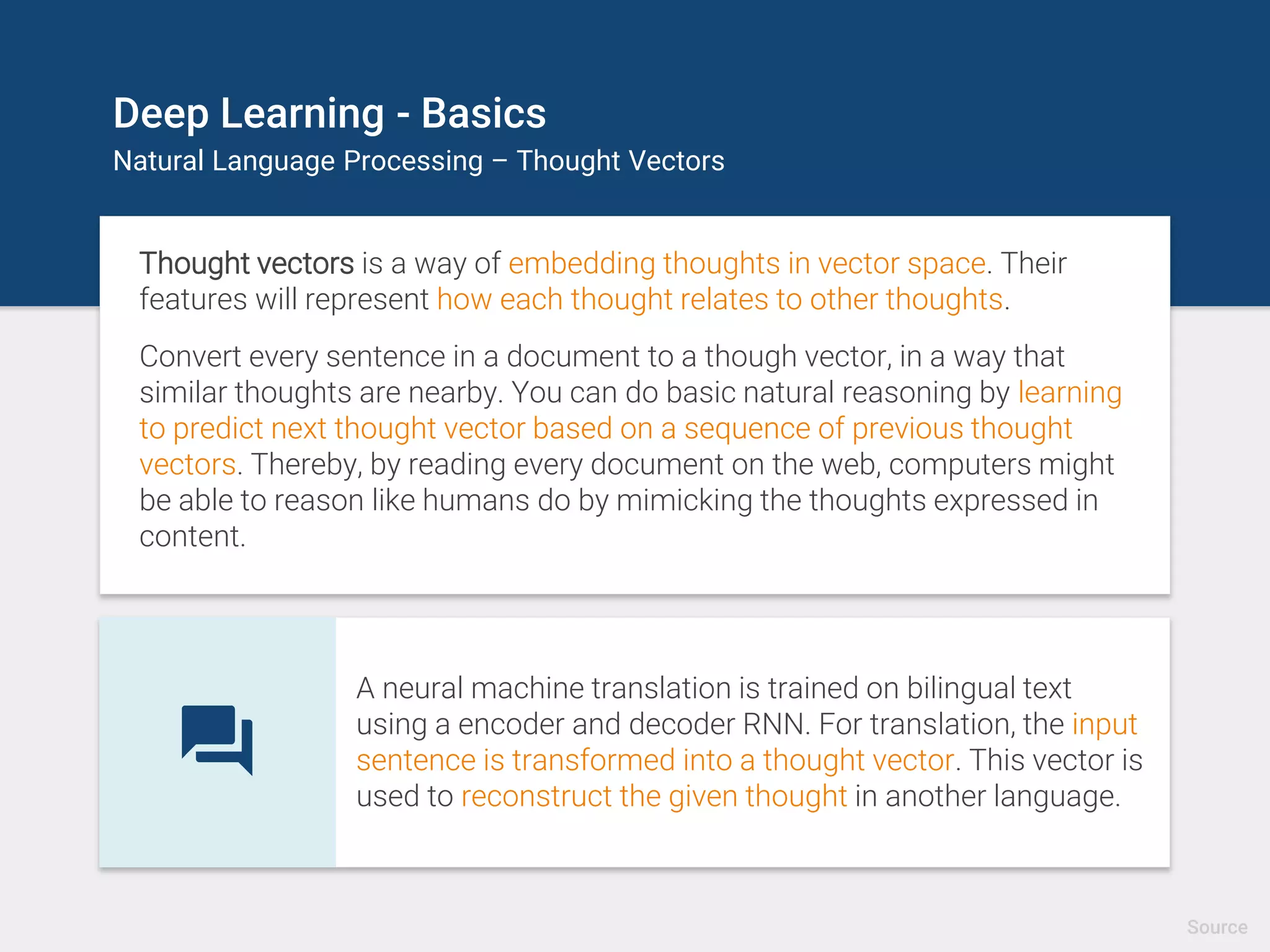 Deep Learning - Basics
Natural Language Processing – Thought Vectors
Thought vectors is a way of embedding thoughts in vector space. Their
features will represent how each thought relates to other thoughts.
Convert every sentence in a document to a though vector, in a way that
similar thoughts are nearby. You can do basic natural reasoning by learning
to predict next thought vector based on a sequence of previous thought
vectors. Thereby, by reading every document on the web, computers might
be able to reason like humans do by mimicking the thoughts expressed in
content.
A neural machine translation is trained on bilingual text
using a encoder and decoder RNN. For translation, the input
sentence is transformed into a thought vector. This vector is
used to reconstruct the given thought in another language.
Source
 