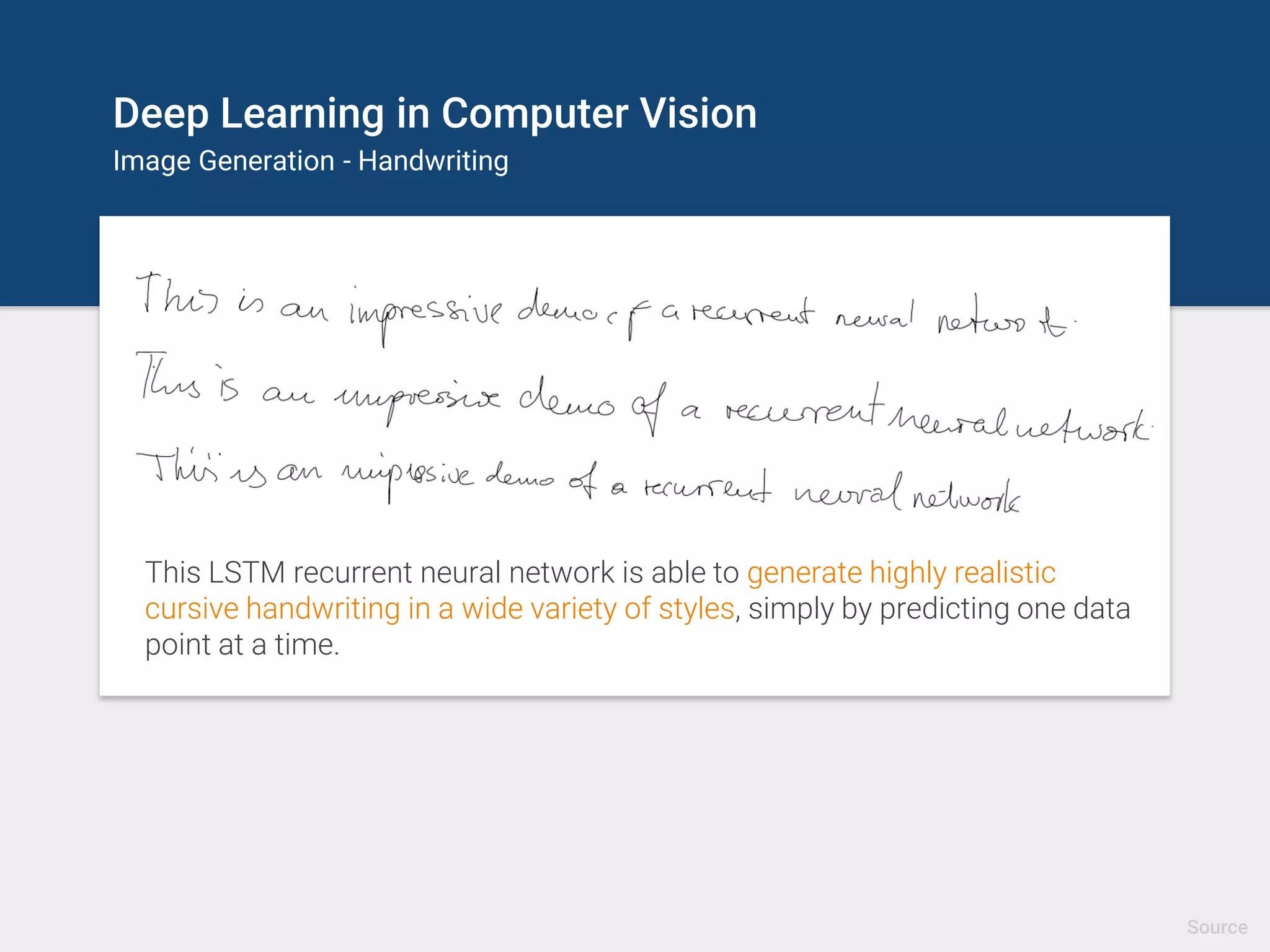Deep Learning in Computer Vision
Image Generation - Handwriting
This LSTM recurrent neural network is able to generate highly realistic
cursive handwriting in a wide variety of styles, simply by predicting one data
point at a time.
Source
 