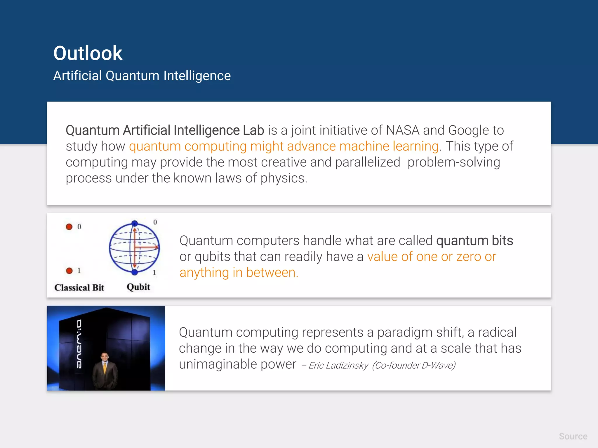 Outlook
Artificial Quantum Intelligence
Quantum Artificial Intelligence Lab is a joint initiative of NASA and Google to
study how quantum computing might advance machine learning. This type of
computing may provide the most creative and parallelized problem-solving
process under the known laws of physics.
Quantum computers handle what are called quantum bits
or qubits that can readily have a value of one or zero or
anything in between.
Quantum computing represents a paradigm shift, a radical
change in the way we do computing and at a scale that has
unimaginable power – Eric Ladizinsky (Co-founder D-Wave)
Source
 