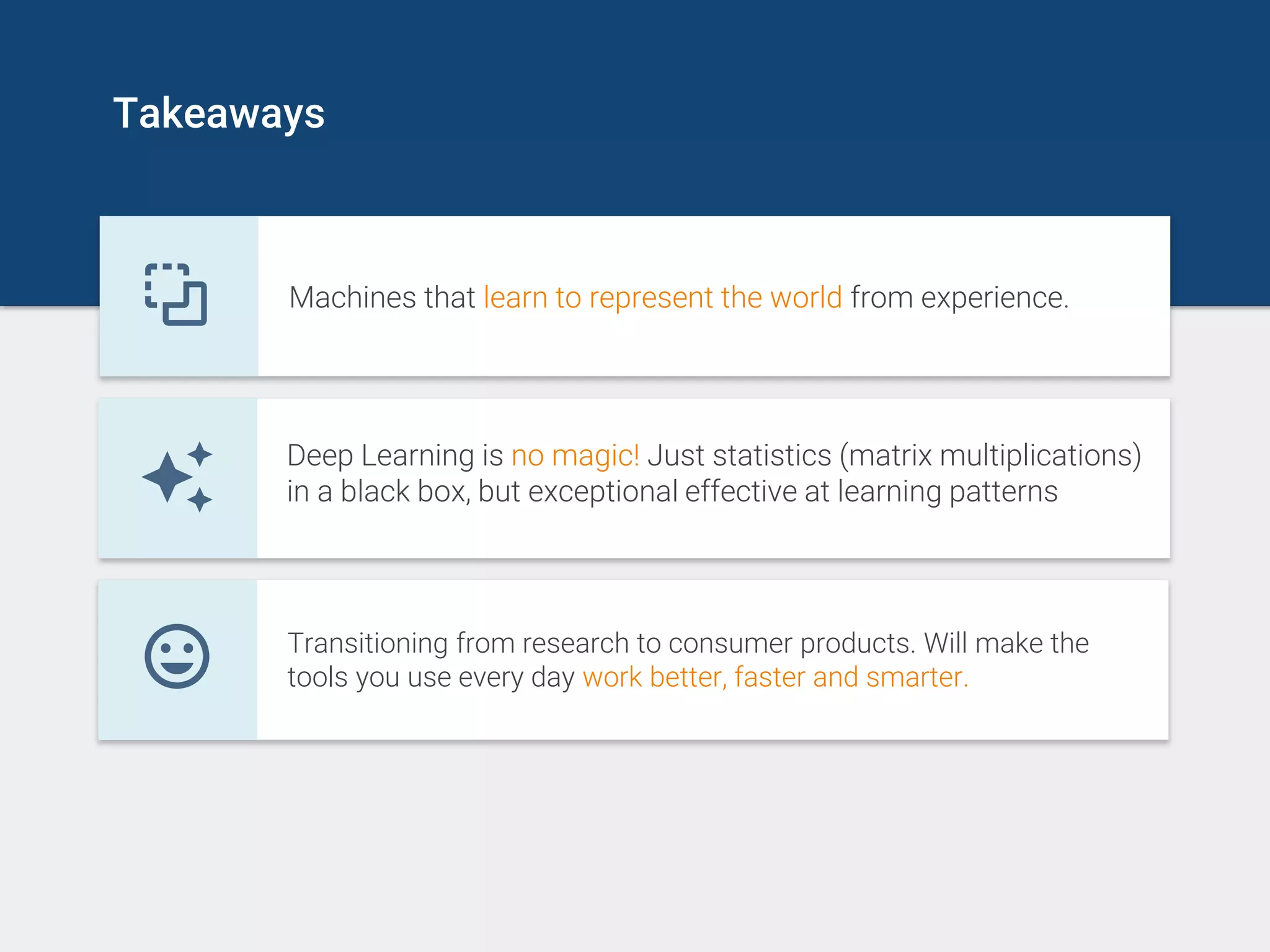 Takeaways
Machines that learn to represent the world from experience.
Deep Learning is no magic! Just statistics (matrix multiplications)
in a black box, but exceptional effective at learning patterns
Transitioning from research to consumer products. Will make the
tools you use every day work better, faster and smarter.
 