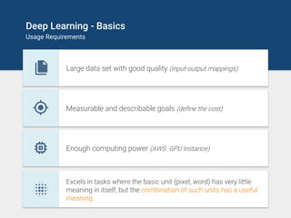 Deep Learning - Basics
Usage Requirements
Large data set with good quality (input-output mappings)
Measurable and describable goals (define the cost)
Enough computing power (AWS GPU Instance)
Excels in tasks where the basic unit (pixel, word) has very little
meaning in itself, but the combination of such units has a useful
meaning.
 
