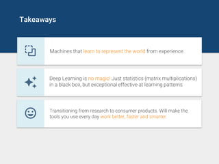 Takeaways
Machines that learn to represent the world from experience.
Deep Learning is no magic! Just statistics (matrix multiplications)
in a black box, but exceptional effective at learning patterns
Transitioning from research to consumer products. Will make the
tools you use every day work better, faster and smarter.
 