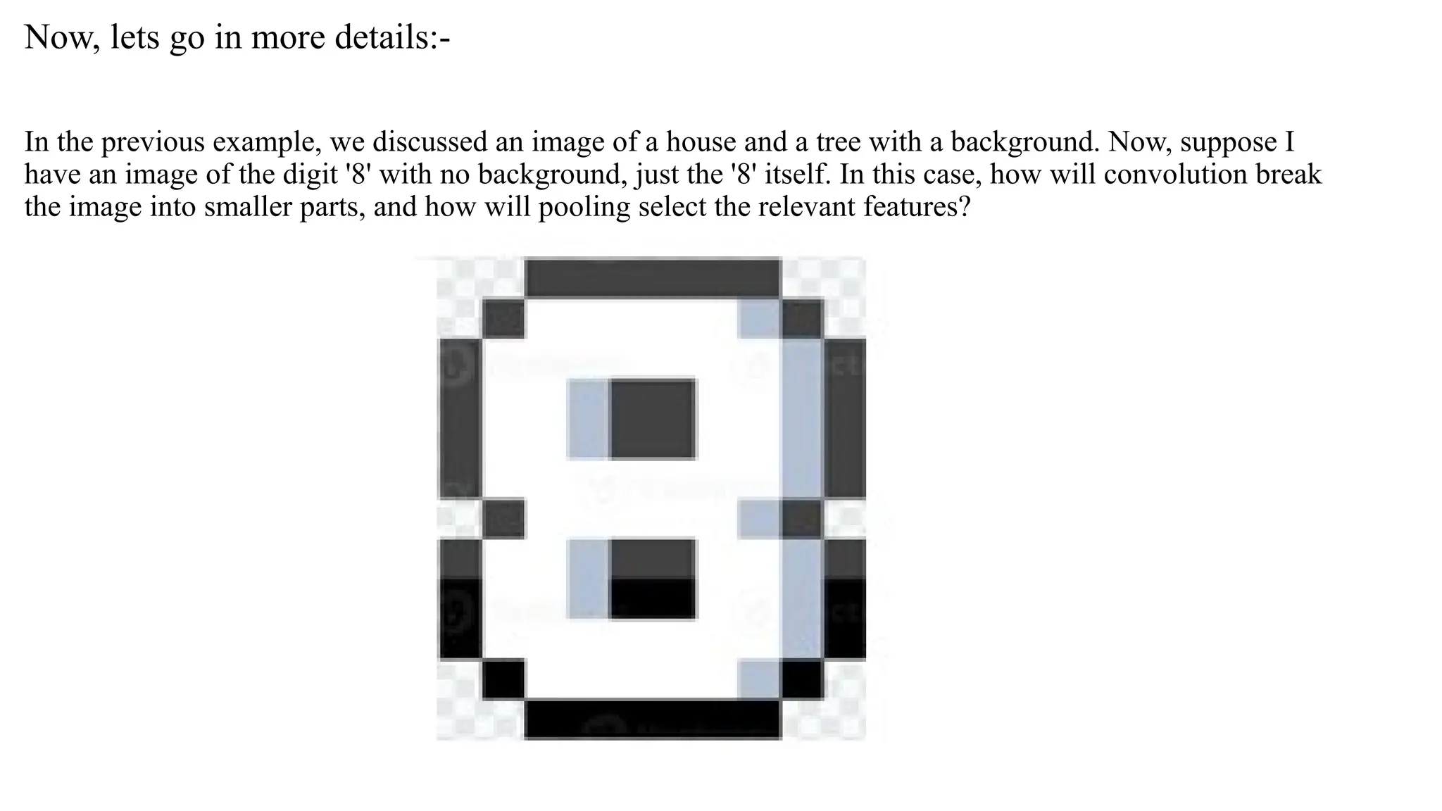 Now, lets go in more details:-
In the previous example, we discussed an image of a house and a tree with a background. Now, suppose I
have an image of the digit '8' with no background, just the '8' itself. In this case, how will convolution break
the image into smaller parts, and how will pooling select the relevant features?
 