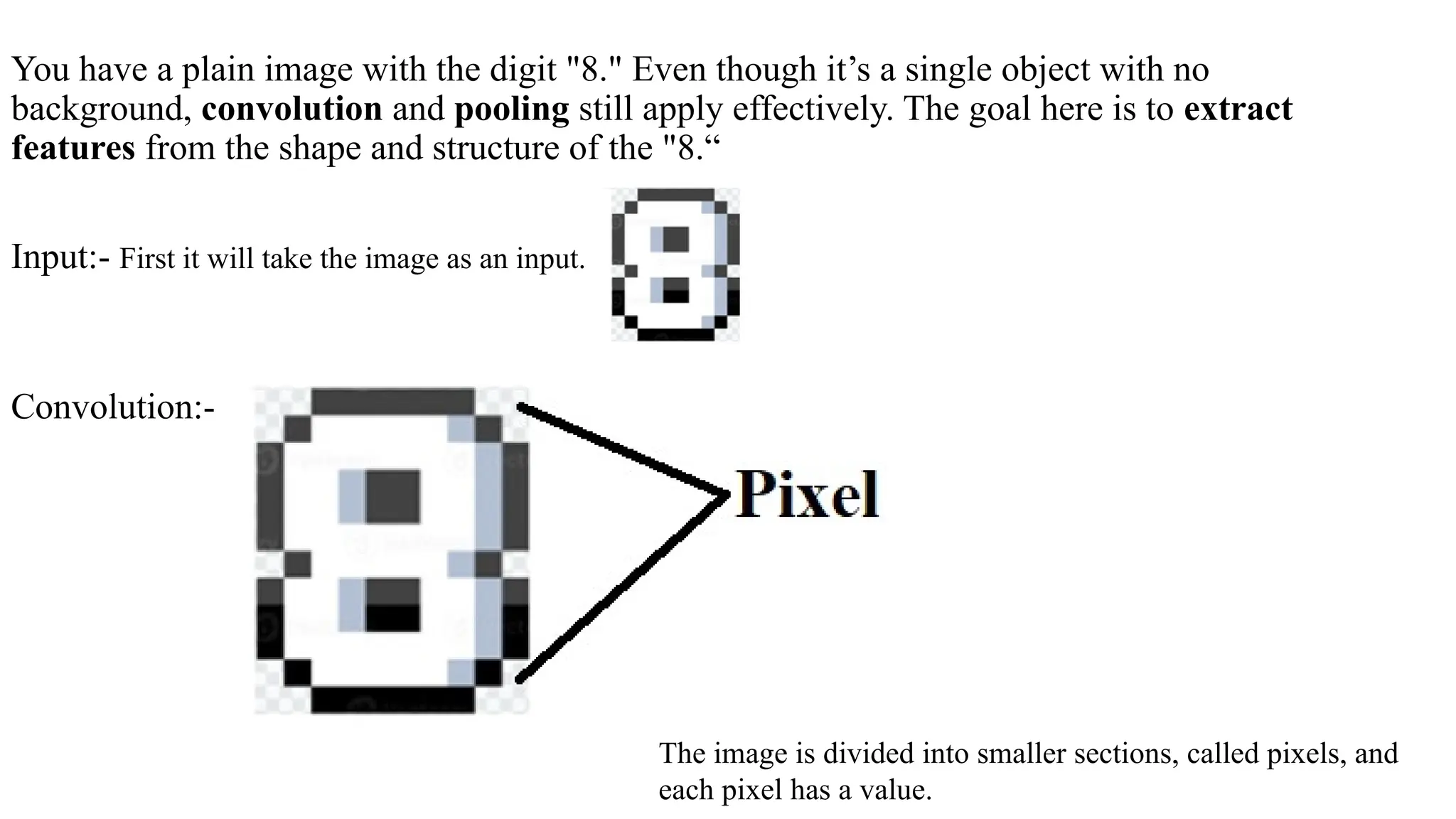 You have a plain image with the digit "8." Even though it’s a single object with no
background, convolution and pooling still apply effectively. The goal here is to extract
features from the shape and structure of the "8.“
Input:- First it will take the image as an input.
Convolution:-
The image is divided into smaller sections, called pixels, and
each pixel has a value.
 