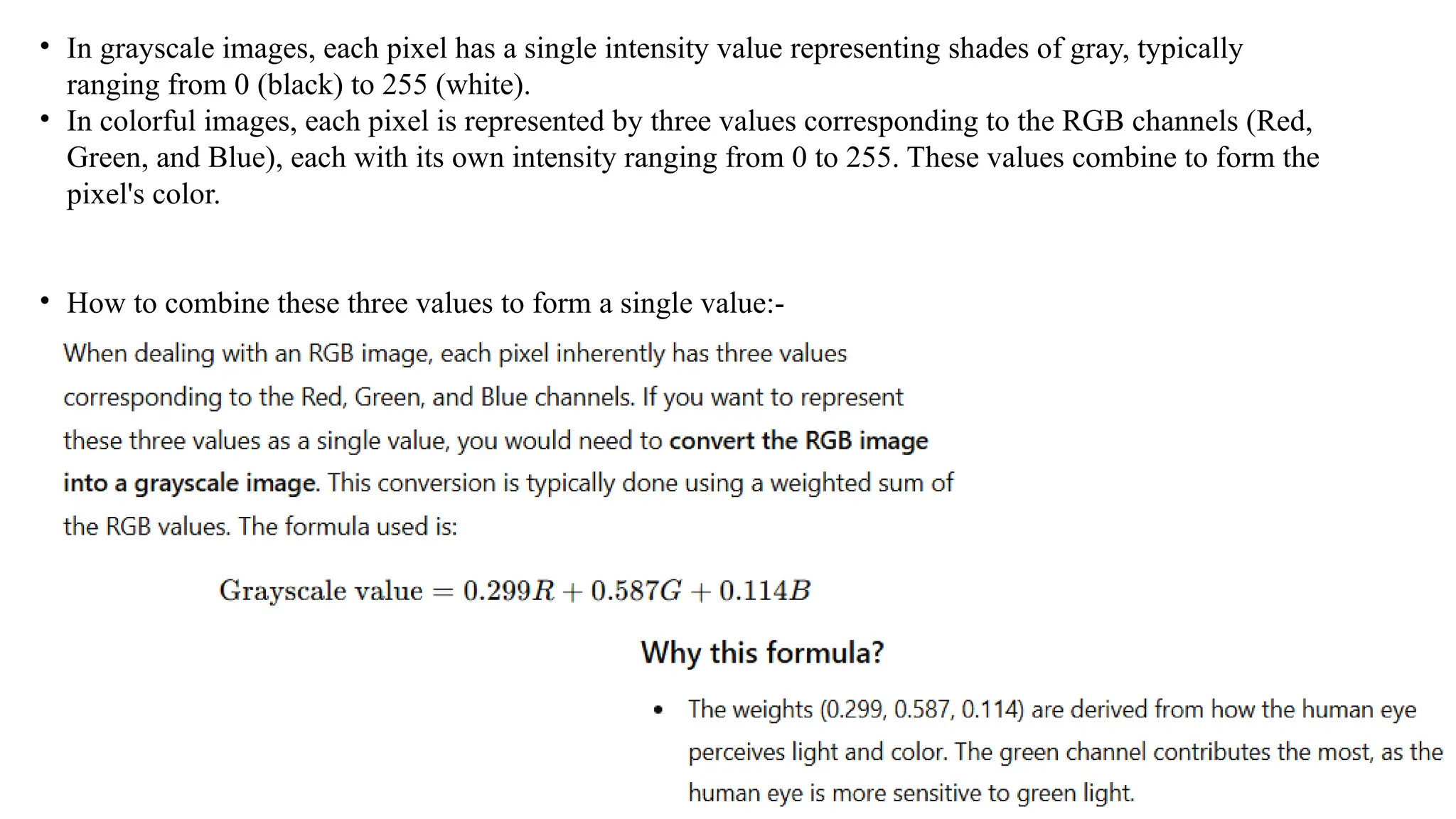 • In grayscale images, each pixel has a single intensity value representing shades of gray, typically
ranging from 0 (black) to 255 (white).
• In colorful images, each pixel is represented by three values corresponding to the RGB channels (Red,
Green, and Blue), each with its own intensity ranging from 0 to 255. These values combine to form the
pixel's color.
• How to combine these three values to form a single value:-
 