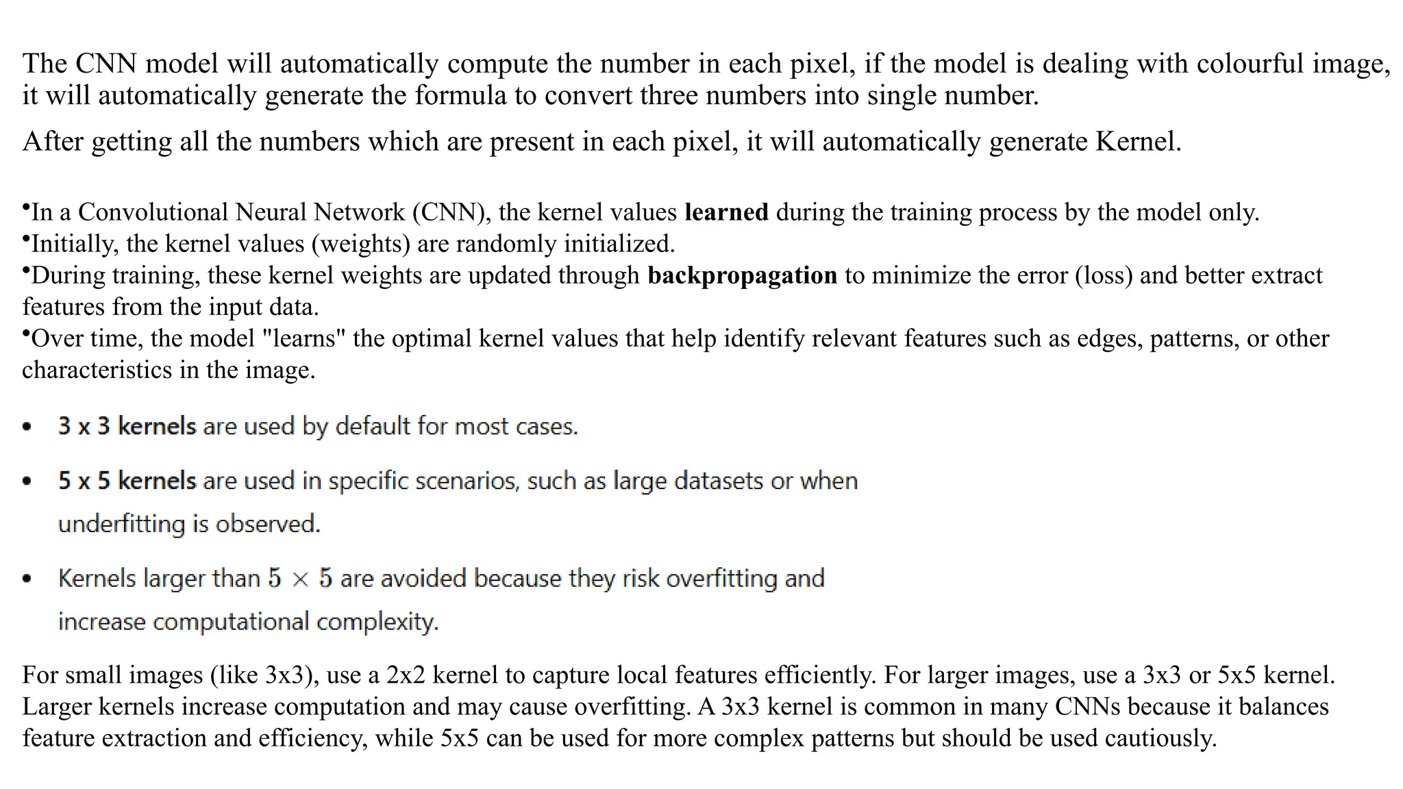The CNN model will automatically compute the number in each pixel, if the model is dealing with colourful image,
it will automatically generate the formula to convert three numbers into single number.
After getting all the numbers which are present in each pixel, it will automatically generate Kernel.
•In a Convolutional Neural Network (CNN), the kernel values learned during the training process by the model only.
•Initially, the kernel values (weights) are randomly initialized.
•During training, these kernel weights are updated through backpropagation to minimize the error (loss) and better extract
features from the input data.
•Over time, the model "learns" the optimal kernel values that help identify relevant features such as edges, patterns, or other
characteristics in the image.
For small images (like 3x3), use a 2x2 kernel to capture local features efficiently. For larger images, use a 3x3 or 5x5 kernel.
Larger kernels increase computation and may cause overfitting. A 3x3 kernel is common in many CNNs because it balances
feature extraction and efficiency, while 5x5 can be used for more complex patterns but should be used cautiously.
 