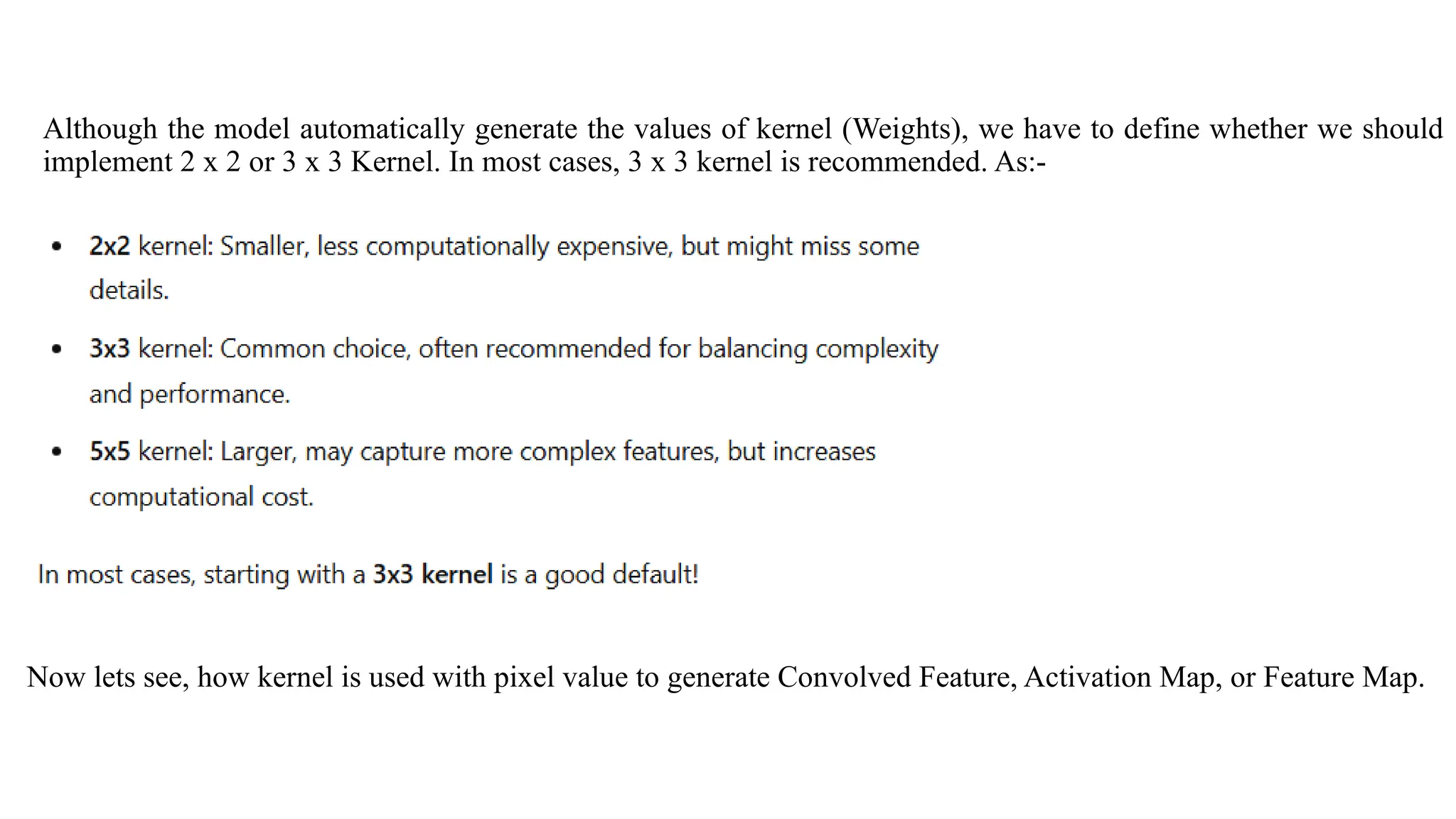 Although the model automatically generate the values of kernel (Weights), we have to define whether we should
implement 2 x 2 or 3 x 3 Kernel. In most cases, 3 x 3 kernel is recommended. As:-
Now lets see, how kernel is used with pixel value to generate Convolved Feature, Activation Map, or Feature Map.
 