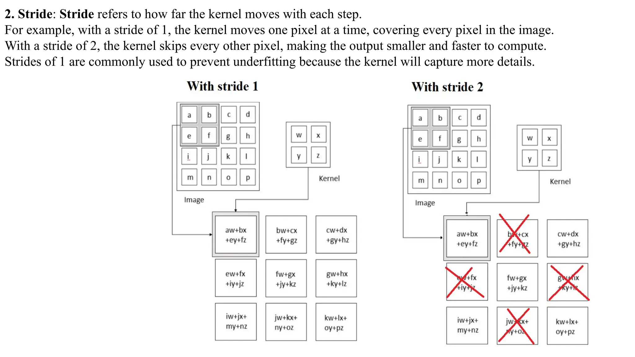 2. Stride: Stride refers to how far the kernel moves with each step.
For example, with a stride of 1, the kernel moves one pixel at a time, covering every pixel in the image.
With a stride of 2, the kernel skips every other pixel, making the output smaller and faster to compute.
Strides of 1 are commonly used to prevent underfitting because the kernel will capture more details.
 