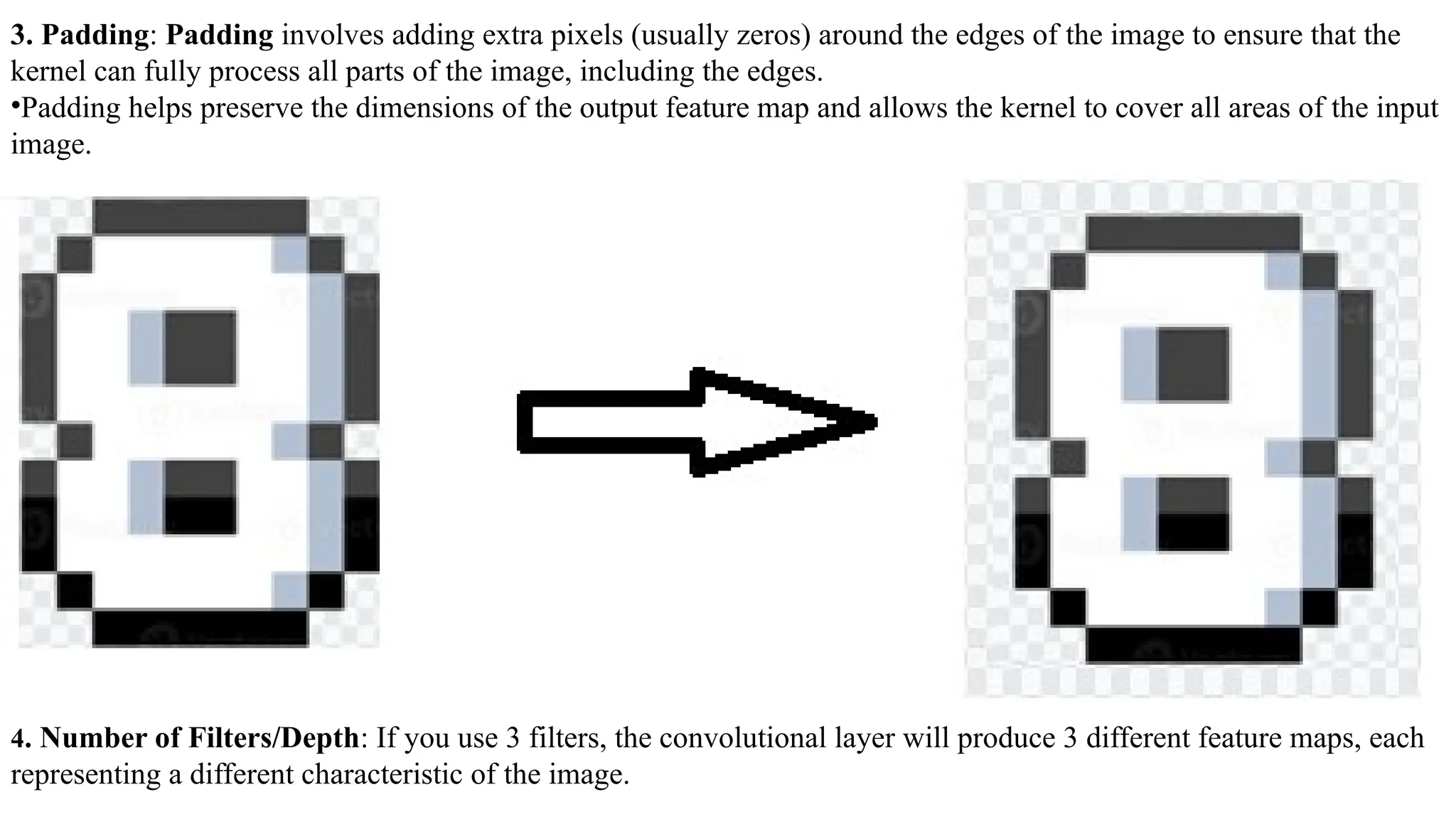 3. Padding: Padding involves adding extra pixels (usually zeros) around the edges of the image to ensure that the
kernel can fully process all parts of the image, including the edges.
•Padding helps preserve the dimensions of the output feature map and allows the kernel to cover all areas of the input
image.
4. Number of Filters/Depth: If you use 3 filters, the convolutional layer will produce 3 different feature maps, each
representing a different characteristic of the image.
 