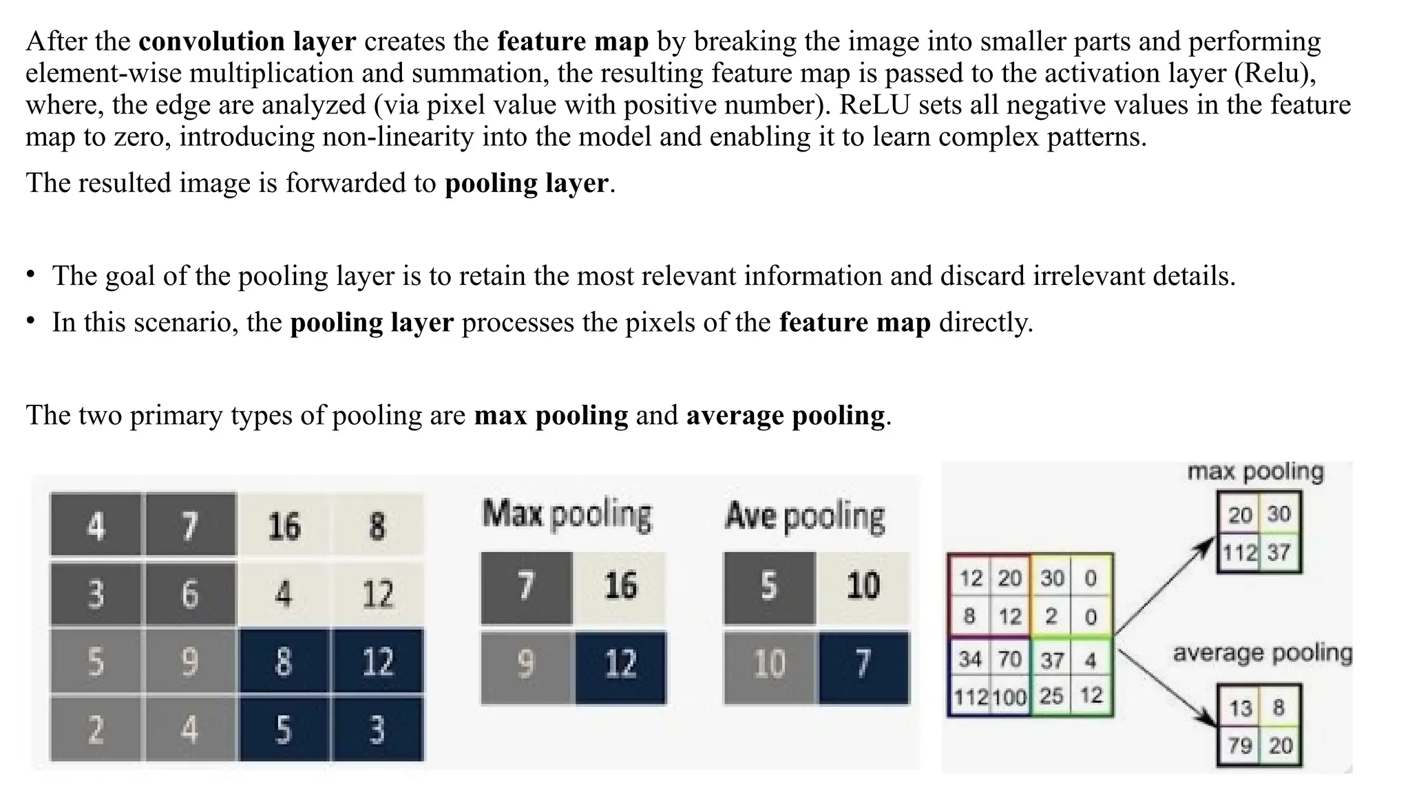 After the convolution layer creates the feature map by breaking the image into smaller parts and performing
element-wise multiplication and summation, the resulting feature map is passed to the activation layer (Relu),
where, the edge are analyzed (via pixel value with positive number). ReLU sets all negative values in the feature
map to zero, introducing non-linearity into the model and enabling it to learn complex patterns.
The resulted image is forwarded to pooling layer.
• The goal of the pooling layer is to retain the most relevant information and discard irrelevant details.
• In this scenario, the pooling layer processes the pixels of the feature map directly.
The two primary types of pooling are max pooling and average pooling.
 