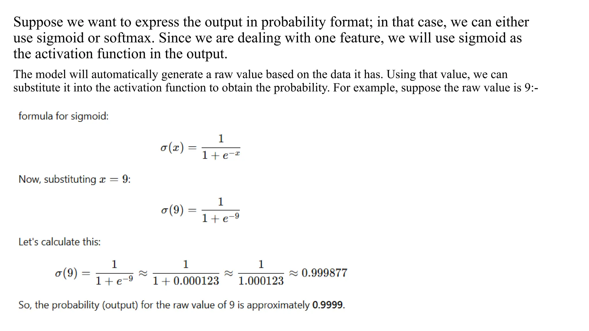 Suppose we want to express the output in probability format; in that case, we can either
use sigmoid or softmax. Since we are dealing with one feature, we will use sigmoid as
the activation function in the output.
The model will automatically generate a raw value based on the data it has. Using that value, we can
substitute it into the activation function to obtain the probability. For example, suppose the raw value is 9:-
 