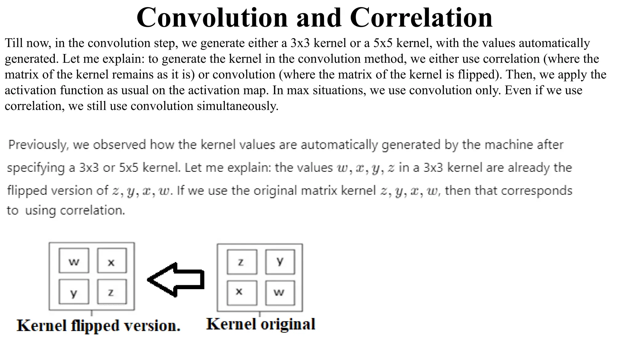 Till now, in the convolution step, we generate either a 3x3 kernel or a 5x5 kernel, with the values automatically
generated. Let me explain: to generate the kernel in the convolution method, we either use correlation (where the
matrix of the kernel remains as it is) or convolution (where the matrix of the kernel is flipped). Then, we apply the
activation function as usual on the activation map. In max situations, we use convolution only. Even if we use
correlation, we still use convolution simultaneously.
Convolution and Correlation
 