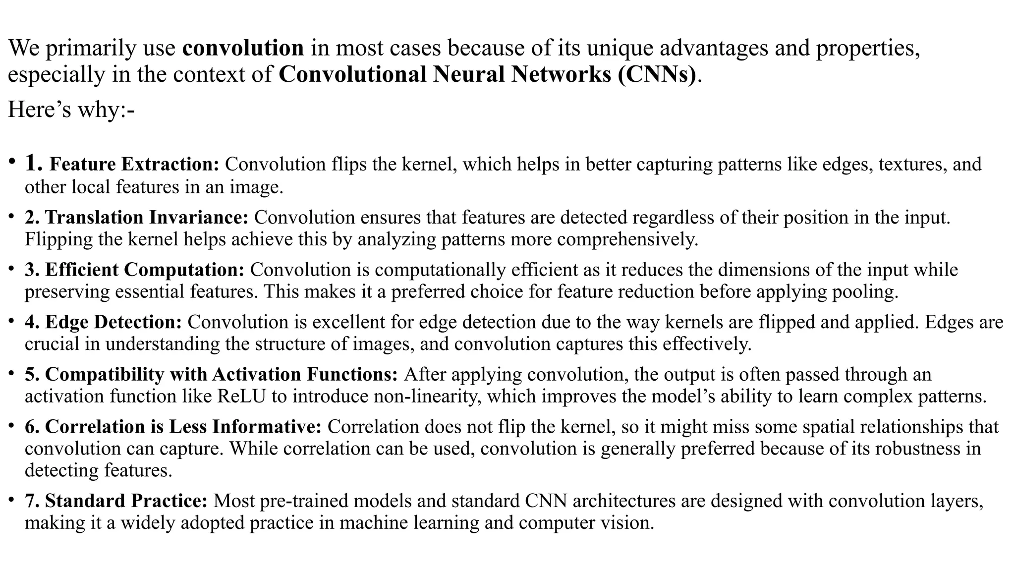 We primarily use convolution in most cases because of its unique advantages and properties,
especially in the context of Convolutional Neural Networks (CNNs).
Here’s why:-
• 1. Feature Extraction: Convolution flips the kernel, which helps in better capturing patterns like edges, textures, and
other local features in an image.
• 2. Translation Invariance: Convolution ensures that features are detected regardless of their position in the input.
Flipping the kernel helps achieve this by analyzing patterns more comprehensively.
• 3. Efficient Computation: Convolution is computationally efficient as it reduces the dimensions of the input while
preserving essential features. This makes it a preferred choice for feature reduction before applying pooling.
• 4. Edge Detection: Convolution is excellent for edge detection due to the way kernels are flipped and applied. Edges are
crucial in understanding the structure of images, and convolution captures this effectively.
• 5. Compatibility with Activation Functions: After applying convolution, the output is often passed through an
activation function like ReLU to introduce non-linearity, which improves the model’s ability to learn complex patterns.
• 6. Correlation is Less Informative: Correlation does not flip the kernel, so it might miss some spatial relationships that
convolution can capture. While correlation can be used, convolution is generally preferred because of its robustness in
detecting features.
• 7. Standard Practice: Most pre-trained models and standard CNN architectures are designed with convolution layers,
making it a widely adopted practice in machine learning and computer vision.
 